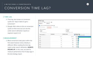 L I M I T A T I O N S & C O N S T R A I N T S 22
CONVERSION TIME LAG?
TIME LAG
Time lag, also known as conversion
cycles are “days it takes to get a
conversion”
Google often refers to this as conversion
cycles on their end, but can see this
under search attribution reports or
segment report in UI
MEASUREMENT
Most conversions take place within the
ﬁrst week however every industry is
diﬀerent. When reading the time lag
report under search attribution. ALWAYS
ROUND UP. In this case, we want to
measure performance from 4 days ago in
the bid strategy report.
 