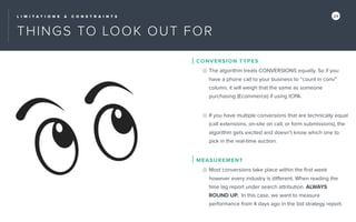 L I M I T A T I O N S & C O N S T R A I N T S 24
THINGS TO LOOK OUT FOR
CONVERSION TYPES
The algorithm treats CONVERSIONS equally. So if you
have a phone call to your business to “count in conv”
column, it will weigh that the same as someone
purchasing (Ecommerce) if using tCPA.
If you have multiple conversions that are technically equal
(call extensions, on-site on call, or form submissions), the
algorithm gets excited and doesn’t know which one to
pick in the real-time auction.
MEASUREMENT
Most conversions take place within the ﬁrst week
however every industry is diﬀerent. When reading the
time lag report under search attribution. ALWAYS
ROUND UP. In this case, we want to measure
performance from 4 days ago in the bid strategy report.
 