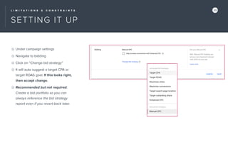 L I M I T A T I O N S & C O N S T R A I N T S 25
SETTING IT UP
Under campaign settings
Navigate to bidding
Click on “Change bid strategy”
It will auto suggest a target CPA or
target ROAS goal. If this looks right,
then accept change.
Recommended but not required:
Create a bid portfolio so you can
always reference the bid strategy
report even if you revert back later.
 