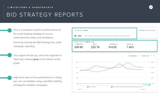 L I M I T A T I O N S & C O N S T R A I N T S 27
BID STRATEGY REPORTS
This is a snapshot report on performance of
the smart bidding strategy for you to
understand the status and limitations.
Found by clicking the Bid Strategy link under
campaign reporting.
This report will tell you, when the algorithm is
“learning” marked grey at the bottom of the
graph.
High level view of how performance is doing,
you can consolidate using a portfolio bidding
strategy for multiple campaigns.
 