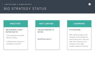 L I M I T A T I O N S & C O N S T R A I N T S 28
BID STRATEGY STATUS
1. No campaigns associated
with the strategy.
INACTIVE NOT LIMITED LEARNING
BID STRATEGY IS NOT
ACTIVE DUE TO:
THE BID STRATEGY IS
ACTIVE.
IT’S STUDYING…
2. All keywords, ad group, or
campaigns are paused.
Everything is good ;)
After making changes to the
campaign or bid strategy, the
system will go into a “learning”
state. Don’t make too many
changes at once. Make
changes outside of “learning.”
 