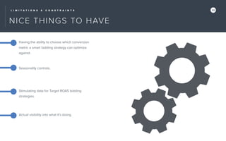L I M I T A T I O N S & C O N S T R A I N T S 30
NICE THINGS TO HAVE
Having the ability to choose which conversion
metric a smart bidding strategy can optimize
against.
Seasonality controls.
Stimulating data for Target ROAS bidding
strategies.
Actual visibility into what it’s doing.
 
