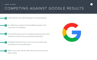 C A S E S T U D Y X
Target CPA was set to $53.21 (Google’s recommendations)
The amount of time spent on re-bidding could have been spent
elsewhere to test ad copy and perhaps landing page.
Campaign experiment took some of my control traﬃc away,
preventing me winning (still upset).
It is diﬃcult to go against the Smart Bidding algorithm with
conversion rich campaigns.
While, I had a more eﬃcient CPA, volume of conversions was
better overall.
COMPETING AGAINST GOOGLE RESULTS
 