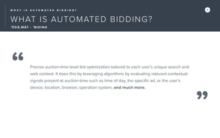 W H A T I S A U T O M A T E D B I D D I N G ? 5
WHAT IS AUTOMATED BIDDING?
ˈÔ D Ə ˌMĀT - ˈBIDING
“
”
Precise auction-time level bid optimization tailored to each user’s unique search and
web context. It does this by leveraging algorithms by evaluating relevant contextual
signals present at auction-time such as time of day, the speciﬁc ad, or the user’s
device, location, browser, operation system, and much more.
 
