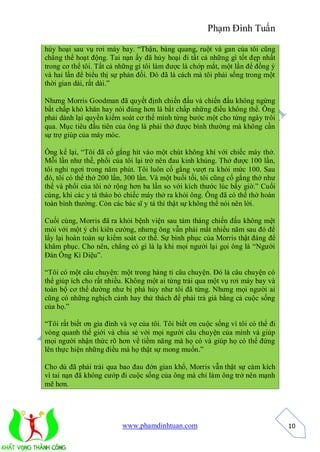 Phạm Đình Tuấn

hủy hoại sau vụ rơi máy bay. “Thận, bàng quang, ruột và gan của tôi cũng
chẳng thể hoạt động. Tai nạn ấy đã hủy hoại đi tất cả những gì tốt đẹp nhất
trong cơ thể tôi. Tất cả những gì tôi làm được là chớp mắt, một lần để đồng ý
và hai lần để biểu thị sự phản đối. Đó đã là cách mà tôi phải sống trong một
thời gian dài, rất dài.”

Nhưng Morris Goodman đã quyết định chiến đấu và chiến đấu không ngừng
bất chấp khó khăn hay nói đúng hơn là bất chấp những điều không thể. Ông
phải dành lại quyền kiểm soát cơ thể mình từng bước một cho từng ngày trôi
qua. Mục tiêu đầu tiên của ông là phải thở được bình thường mà không cần
sự trợ giúp của máy móc.

Ông kể lại, “Tôi đã cố gắng hít vào một chút không khí với chiếc máy thở.
Mỗi lần như thế, phổi của tôi lại trở nên đau kinh khủng. Thở được 100 lần,
tôi nghỉ ngơi trong năm phút. Tôi luôn cố gắng vượt ra khỏi mức 100. Sau
đó, tôi có thể thở 200 lần, 300 lần. Và một buổi tối, tôi cũng cố gắng thở như
thế và phổi của tôi nở rộng hơn ba lần so với kích thước lúc bấy giờ.” Cuối
cùng, khi các y tá tháo bỏ chiếc máy thở ra khỏi ông. Ông đã có thể thở hoàn
toàn bình thường. Còn các bác sĩ y tá thì thật sự không thể nói nên lời.

Cuối cùng, Morris đã ra khỏi bệnh viện sau tám tháng chiến đấu không mệt
mỏi với một ý chí kiên cường, nhưng ông vẫn phải mất nhiều năm sau đó để
lấy lại hoàn toàn sự kiểm soát cơ thể. Sự bình phục của Morris thật đáng để
khâm phục. Cho nên, chẳng có gì là lạ khi mọi người lại gọi ông là “Người
Đàn Ông Kì Diệu”.

“Tôi có một câu chuyện: một trong hàng tỉ câu chuyện. Đó là câu chuyện có
thể giúp ích cho rất nhiều. Không một ai từng trải qua một vụ rơi máy bay và
toàn bộ cơ thể dường như bị phá hủy như tôi đã từng. Nhưng mọi người ai
cũng có những nghịch cảnh hay thử thách để phải trả giá bằng cả cuộc sống
của họ.”

“Tôi rất biết ơn gia đình và vợ của tôi. Tôi biết ơn cuộc sống vì tôi có thể đi
vòng quanh thế giới và chia sẻ với mọi người câu chuyện của mình và giúp
mọi người nhận thức rõ hơn về tiềm năng mà họ có và giúp họ có thể đứng
lên thực hiện những điều mà họ thật sự mong muốn.”

Cho dù đã phải trải qua bao đau đớn gian khổ, Morris vẫn thật sự cảm kích
vì tai nạn đã không cướp đi cuộc sống của ông mà chỉ làm ông trở nên mạnh
mẽ hơn.




                          www.phamdinhtuan.com                                    10
 