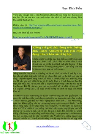 Phạm Đình Tuấn

Và từ câu chuyện của Morris Goodman, chúng ta hiểu rằng mọi thành công
đều bắt đầu từ việc tin vào chính mình, tin mình có thể biến những điều
không thể thành có thể.

(Trích dẫn từ http://www.trandangkhoa.com/morris-goodman-nguoi-dan-
ong-ki-dieu/#ixzz1RRd4wqWG)

Hãy xem phim để hiểu rõ hơn:

http://www.youtube.com/watch?v=bfKn92klPeU&feature=related



                     Không chỉ giỏi chịu đựng trên đường
                     đua, Lance Armstrong còn giỏi chịu
                     đựng trên cả bàn mổ và trị liệu.
                     Nhiều người vẫn thắc mắc làm thế nào một bệnh nhân
                     ung thư thoát chết cách đây 6 năm như Lance
                     Armstrong lại có thể lập thành tích phi thường - 5 lần
                     liên tiếp đoạt Áo vàng chung cuộc. Cuộc sống của anh
                     kể từ ngày vượt qua cái chết ra sao...
“Ông bạn thân Lee Walker nói rằng tôi đã trở về từ cõi chết. Ý anh ấy là tôi,
hầu như đã chết, thậm chí chết từ từ, nhưng bất ngờ trở lại thế giới của sự
sống. Thật không thể dùng từ nào để miêu tả điều kỳ diệu này. Thực sự, ung
thư đã gần như giết chết tôi lúc tôi 25 tuổi: Khối u ở tinh hoàn đã lan đến
thận, lên phổi, não và tôi phải cần 2 ca phẫu thuật cùng 4 chu kỳ hóa trị để
loại bỏ nó. Tôi đã viết trọn vẹn một quyển sách về cái chết với tiêu đề “Ý
Chí Ngoài Đường Đua”, về cuộc chiến chống cái chết và cuộc trốn thoát
khỏi nó.

Sau khi bác sĩ báo Armstrong đã trị dứt căn bệnh ung thư, anh quyết định “sử
dụng tốt nhất bản thân mình bằng cách tiếp tục tham dự cuộc đua xe đạp
Tour de France, giải thể thao khắc nghiệt nhất hành tinh”. Theo Armstrong,
cuộc đua không giống như sự chịu đựng hàng ngày của người bệnh: “Nó là
lễ hội hàng ngày về sức chịu đựng của con người, với những bi hài kịch nho
nhỏ, nơi VĐV phải trải qua những thời tiết khắc nghiệt, đẹp đẽ, đối mặt với
những vụ va quẹt, té ngã. Và nó kéo dài đến 3 tuần. Rồi mỗi lần tôi chiến
thắng, tôi chứng tỏ được rằng mình còn sống, vượt qua được căn bệnh ung
thư một lần nữa, một lần nữa và một lần nữa. Và như vậy, những người khác
cũng có thể tồn tại. Vì thế, tôi cho rằng việc bị ung thư là điều tốt đẹp nhất


                          www.phamdinhtuan.com                                   11
 