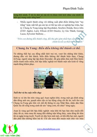 Phạm Đình Tuấn

trong đời mình. Ý tôi là nhờ nó mà tôi trị được tính lười nhác của mình và
biết quý trọng cuộc sống hơn”.

   -   Nhiều người thành công với những xuất phát điểm không hơn “tay
       trắng” hoặc mất hết gia sản lại có thể tạo nên cơ nghiệp bạc triệu, bạc
       tỷ: Chung Ju Yung (sáng lập Huynhdai), Soichiro Honda, Steve Jobs
       (CEO Apple), Larry Ellison (CEO Oracle), Lý Gia Thành, George
       Lucas, Sylvester Stallone…

   “Trên con đường đến thành công, đối thủ ghê gớm nhất bạn cần đánh bại
                                        chính là nỗi sợ thất bại của mình”


   Chung Ju Yung: Biến điều không thể thành có thể.
Từ những thất bại cay đắng nhất thời trai trẻ, vượt lên những khó khăn,
đương đầu với thử thách, biến điều không thể thành hiện thực, Chung
JuYung -người sáng lập tập đoàn Huyndai- đã góp phần đưa một Hàn Quốc
chiến tranh triền miên, khí hậu khắc nghiệt trở thành một nền kinh tế vững
mạnh đáng khâm phục.




Tuổi thơ và ba cuộc trốn chạy

Sinh ra và lớn lên trên vùng quê Asan nghèo khó, trong một gia đình nông
dân đông anh em, quanh năm cần cù lao động cũng chỉ đủ ăn, tuổi thơ của
Chung Ju-Yung gắn liền với chế độ thống trị của Nhật Bản, nhân dân Hàn
Quốc lúc đó sống trong cảnh dè sẻn “sáng cơm, tối cháo” từng ngày.

Asan là vùng quê khí hậu khắc nghiệt: mùa khô thì hạn hán như muốn đốt
cháy tất cả, mùa mưa thì mang đến những trận hồng thủy, mùa đông thì dìm
tất cả ngập trong tuyết. Tuyết rơi dày hơn một mét, có khi đến hai mét, người
dân phải đào đường hầm mà đi. Chỉ cần mưa đến muộn một chút vào mùa



                         www.phamdinhtuan.com                                    12
 