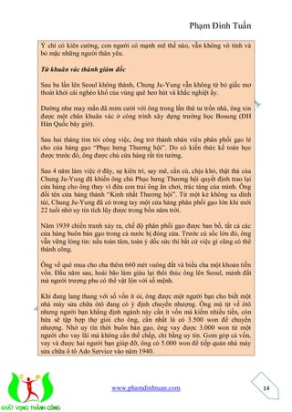 Phạm Đình Tuấn

Ý chí có kiên cường, con người có mạnh mẽ thế nào, vẫn không vô tình và
bỏ mặc những người thân yêu.

Từ khuân vác thành giám đốc

Sau ba lần lên Seoul không thành, Chung Ju-Yung vẫn không từ bỏ giấc mơ
thoát khỏi cái nghèo khổ của vùng quê heo hút và khắc nghiệt ấy.

Dường như may mắn đã mỉm cười với ông trong lần thứ tư trốn nhà, ông xin
được một chân khuân vác ở công trình xây dựng trường học Bosung (ĐH
Hàn Quốc bây giờ).

Sau hai tháng tìm tòi công việc, ông trở thành nhân viên phân phối gạo lẻ
cho của hàng gạo “Phục hưng Thương hội”. Do có kiến thức kế toán học
được trước đó, ông được chủ cửa hàng rất tin tưởng.

Sau 4 năm làm việc ở đây, sự kiên trì, say mê, cần cù, chịu khó, thật thà của
Chung Ju-Yung đã khiến ông chủ Phục hưng Thương hội quyết định trao lại
cửa hàng cho ông thay vì đứa con trai ông ăn chơi, trác táng của mình. Ông
đổi tên cửa hàng thành “Kinh nhất Thương hội”. Từ một kẻ không xu dính
túi, Chung Ju-Yung đã có trong tay một cửa hàng phân phối gạo lớn khi mới
22 tuổi nhờ uy tín tích lũy được trong bốn năm trời.

Năm 1939 chiến tranh xảy ra, chế độ phân phối gạo được ban bố, tất cả các
cửa hàng buôn bán gạo trong cả nước bị đóng cửa. Trước cú sốc lớn đó, ông
vẫn vững lòng tin: nếu toàn tâm, toàn ý dốc sức thì bất cứ việc gì cũng có thể
thành công.

Ông về quê mua cho cha thêm 660 mét vuông đất và biếu cha một khoản tiền
vốn. Đầu năm sau, hoài bão làm giàu lại thôi thúc ông lên Seoul, mảnh đất
mà người trượng phu có thể vật lộn với số mệnh.

Khi đang lang thang với số vốn ít ỏi, ông được một người bạn cho biết một
nhà máy sửa chữa ôtô đang có ý định chuyển nhượng. Ông mù tịt về ôtô
nhưng người bạn khẳng định ngành này cần ít vốn mà kiếm nhiều tiền, còn
hứa sẽ tập hợp thợ giỏi cho ông, cần nhất là có 3.500 won để chuyển
nhượng. Nhờ uy tín thời buôn bán gạo, ông vay được 3.000 won từ một
người cho vay lãi mà không cần thế chấp, chỉ bằng uy tín. Gom góp cả vốn,
vay và được hai người bạn giúp đỡ, ông có 5.000 won để tiếp quản nhà máy
sửa chữa ô tô Ado Service vào năm 1940.




                          www.phamdinhtuan.com                                   14
 