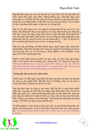 Phạm Đình Tuấn

Ông bắt đầu công việc mới với tràn trề hy vọng. Mọi việc ban đầu đều trôi
chảy, khách đến ngày càng đông. Nhưng không may, một buổi sáng, một
công nhân sơ ý để dầu bén lửa trong khi rửa tay khiến cả nhà máy bốc cháy,
trong đó có cả những chiếc xe đắt tiền vừa sửa xong của khách. Tất cả thành
tro bụi, ông đứng trước nguy cơ phá sản, nợ chồng chất.

Ông lại tìm đến người cho vay nặng lãi, không phải để trả nợ mà là vay
thêm, vẫn không thế chấp cái gì ngoài uy tín. Ông nhanh chóng xây dựng lại
nhà máy, công việc ngày càng nhiều, làm cả ngày lẫn đêm. Ông cũng làm
việc như một công nhân. Cạnh tranh với các xưởng sửa chữa hàng đầu trong
thành phố thời đó, ông đề ra tiêu chí sửa nhanh gấp 2 - 3 lần. Vì thế mà xe
hơi của thành phố Seoul cứ ùn ùn kéo về xưởng của ông.

Ông mở rộng mặt bằng, tìm thêm khách hàng: người ngoại quốc, quân đội,
ngoại thành...Bản thân ông dần nắm vững mọi nguyên lí hoạt động của tất cả
các loại máy móc, xe cộ. Và Công ty công nghiệp xe hơi Huyndai ra đời
ngày 25/5/1947, ông là giám đốc.

Người ta khi thành công thì nghĩ là do may mắn, còn khi công việc không
suôn sẻ thì lại đổ cho là không may. Nhưng đối với Chung Ju-Yung thì:
“Một người không tin là có vận xấu, người đó sẽ không có vận xấu. Mọi thứ
đều quân bình, vận may rủi đều đến với con người như nhau. Quan trọng
nhất là phải nỗ lực, nỗ lực không ngừng và biết chớp thời cơ”.

Ý tưởng độc đáo, tự tin vào chính mình

Chiến tranh với Nhật ngày càng khốc liệt buộc ông phải sát nhập, rồi nhượng
lại công ty cho người khác. Bắt đầu lại từ số không, ông xin vào làm ở
xưởng chế luyện Choksan và chờ đợi cơ hội.

Ông dần khôi phục lại công ty của mình. Một lần lên cơ quan hành chính
nhận tiền, ông gặp các nhà thầu xây dựng. Ông nhận được 100 won thì họ
lãnh mấy ngàn won - cũng một khoảng thời gian và công nhân như nhau mà
tiền công lại chênh lệch một trời một vực. Ngay lập tức ông treo thêm tấm
biển “Công ty xây dựng cơ bản Huyndai”. Ông trúng một hợp đồng sửa chữa
trị giá 1.530.000 won ngay trong năm đầu tiên.

Có kinh nghiệm về xây dựng cơ bản, lại tự tin vào quyết định đúng đắn của
mình, ông không thấy cái gì là khó khăn. Ông luôn tuân theo một nguyên
tắc: “Tin tưởng 90 phần trăm sẽ thành và 10 phần trăm tự tin mình nhất định
làm được”.



                         www.phamdinhtuan.com                                 15
 