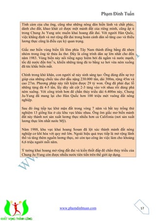 Phạm Đình Tuấn

Tình cảm của cha ông, cũng như những nông dân hiền lành và chất phác,
dành cho đất, khao khát có được một mảnh đất của riêng mình, cũng ấp ủ
trong Chung Ju Yung ước muốn khai hoang đất đai. Với người Hàn Quốc,
việc khẳng định và mở rộng đất đai trong hoàn cảnh dân số tăng cao và thiếu
lương thực cũng là điều cực kỳ quan trọng.

Giấc mơ biến vùng biển lồi lõm phía Tây Nam thành đồng bằng đã nhen
nhóm trong ông từ thửa ấu thơ. Đây là công trình dân sự lớn nhất cho đến
năm 1983. Vùng biển này nổi tiếng nguy hiểm bởi đá ngầm và nước mạnh,
tốc độ nước đến 6m 3/s, khiến những tảng đá to bằng xe hơi vừa ném xuống
đã tức khắc biến mất.

Chính trong khó khăn, con người sẽ nảy sinh sáng tạo: Ông dùng đến sự trợ
giúp của những chiếc tàu chở dầu nặng 230.000 tấn, dài 300m, rộng 45m và
cao 27m. Phương pháp này tiết kiệm được 29 tỷ won. Ông đã phải đục lỗ
những tảng đá 4-5 tấn, lấy dây sắt cột 2-3 tảng vào với nhau rồi dùng phà
ném xuống. Với công trình hơn đê chắn thủy triều dài 6.400m này, Chung
Ju-Yung đã mang lại cho Hàn Quốc hơn 100 triệu mét vuông đất nông
nghiệp.

Sau đó ông tiếp tục khử mặn đất trong vòng 7 năm và bắt tay trồng thử
nghiệm 13 giống lúa ở các khu vực khác nhau. Ông ôm giấc mơ biến mảnh
đất này thành nơi sản xuất lương thực nhiều hơn cả Califonia (nơi sản xuất
lương thực lớn nhất nước Mỹ).

Năm 1988, khu vực khai hoang Sosan đã lột xác thành mảnh đất nông
nghiệp cơ khí hóa với quy mô lớn. Ngoài hiệu quả trực tiếp là mở rộng lãnh
thổ và tăng thêm nguồn lương thực, nó còn tạo công ăn việc làm cho khoảng
6,6 triệu người mỗi năm.

Ý tưởng khai hoang mở rộng đất đai và kiến thiết đắp đê chắn thủy triều của
Chung Ju-Yung còn được nhiều nước tiên tiến trên thế giới áp dụng.




                         www.phamdinhtuan.com                                 17
 