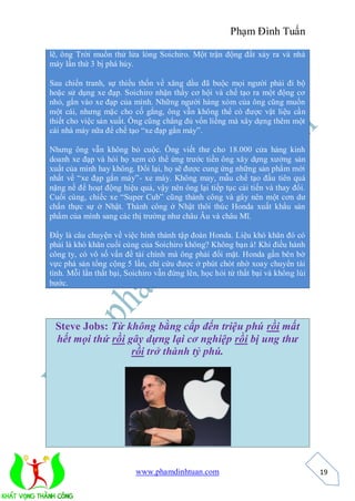 Phạm Đình Tuấn

lẽ, ông Trời muốn thử lửa lòng Soichiro. Một trận động đất xảy ra và nhà
máy lần thứ 3 bị phá hủy.

Sau chiến tranh, sự thiếu thốn về xăng dầu đã buộc mọi người phải đi bộ
hoặc sử dụng xe đạp. Soichiro nhận thấy cơ hội và chế tạo ra một động cơ
nhỏ, gắn vào xe đạp của mình. Những người hàng xóm của ông cũng muốn
một cái, nhưng mặc cho cố gắng, ông vẫn không thể có được vật liệu cần
thiết cho việc sản xuất. Ông cũng chẳng đủ vốn liếng mà xây dựng thêm một
cái nhà máy nữa để chế tạo “xe đạp gắn máy”.

Nhưng ông vẫn không bỏ cuộc. Ông viết thư cho 18.000 cửa hàng kinh
doanh xe đạp và hỏi họ xem có thể ứng trước tiền ông xây dựng xưởng sản
xuất của mình hay không. Đổi lại, họ sẽ được cung ứng những sản phẩm mới
nhất về “xe đạp gắn máy”- xe máy. Không may, mẫu chế tạo đầu tiên quá
nặng nề để hoạt động hiệu quả, vậy nên ông lại tiếp tục cải tiến và thay đổi.
Cuối cùng, chiếc xe “Super Cub” cũng thành công và gây nên một cơn dư
chấn thực sự ở Nhật. Thành công ở Nhật thôi thúc Honda xuất khẩu sản
phẩm của mình sang các thị trường như châu Âu và châu Mĩ.

Đấy là câu chuyện về việc hình thành tập đoàn Honda. Liệu khó khăn đó có
phải là khó khăn cuối cùng của Soichiro không? Không bạn à! Khi điều hành
công ty, có vô số vấn đề tài chính mà ông phải đối mặt. Honda gần bên bờ
vực phá sản tổng cộng 5 lần, chỉ cứu được ở phút chót nhờ xoay chuyển tài
tình. Mỗi lần thất bại, Soichiro vẫn đứng lên, học hỏi từ thất bại và không lùi
bước.




 Steve Jobs: Từ không bằng cấp đến triệu phú rồi mất
 hết mọi thứ rồi gây dựng lại cơ nghiệp rồi bị ung thư
                  rồi trở thành tỷ phú.




                          www.phamdinhtuan.com                                    19
 