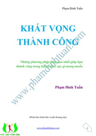 Phạm Đình Tuấn




  KHÁT VỌNG
THÀNH CÔNG

   Những phương pháp hiệu quả nhất giúp bạn
thành công trong bất kỳ lĩnh vực gì mong muốn




                                   Phạm Đình Tuấn




        (Phiên bản chính thức và phi thương mại)



               www.phamdinhtuan.com                         2
 
