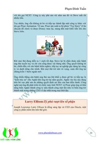 Phạm Đình Tuấn

với tên gọi NEXT. Công ty này phá sản vài năm sau đó và Steve mất rất
nhiều tiền.

Tuy nhiên, ông vẫn không từ bỏ và tiếp tục thành lập một công ty khác với
tên gọi Pixar Animation. Về sau, Pixar sản xuất ra bộ phim “Toy Story” (Câu
chuyện đồ chơi) và được Disney mua lại, mang đến một khối tiền lớn cho
Steve Jobs.




Khi mọi thứ đang diễn ra 1 cách tốt đẹp, Steve lại bị chẩn đoán mắc bệnh
ung thư tuyến tuỵ và chỉ còn sống được vài tháng nữa. Ông quyết không từ
bỏ, chiến đấu với căn bệnh hiểm nghèo, tiếp tục sự nghiệp gây dựng lại công
ty và danh tiếng cho mình. Khi mọi thứ trở nên vô vọng, cuộc đời ông lại
chứng kiến 1 bước ngoặt mới.

Ông chiến thắng căn bệnh ung thư sau khi khối u được gỡ bỏ và tiếp tục là
“kiến trúc sư” cho Apple khi ông trở lại nắm quyền. Apple vào lúc này đang
trên bờ vực phá sản do những quyết định sai lầm của ban điều hành. Công
nghệ mà ông đã phát triển từ chiếc máy tính NEXT và Pixar giúp ông có khả
năng biến Apple thành công ty siêu thành công một lần nữa và biến ông trở
thành một trong những CEO vĩ đại nhất trong mọi thời đại.



           Larry Ellison:Tỷ phú vượt lên số phận
Joseph Lawrence Larry Ellison là đồng sáng lập và CEO của Oracle, một
công ty phần mềm lớn trên thế giới.




                         www.phamdinhtuan.com                                 21
 