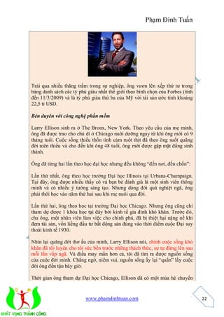 Phạm Đình Tuấn




Trải qua nhiều thăng trầm trong sự nghiệp, ông vươn lên xếp thứ tư trong
bảng danh sách các tỷ phú giàu nhất thế giới theo bình chọn của Forbes (tính
đến 11/3/2009) và là tỷ phú giàu thứ ba của Mỹ với tài sản ước tính khoảng
22,5 tỉ USD.

Bén duyên với công nghệ phần mềm

Larry Ellison sinh ra ở The Bronx, New York. Theo yêu cầu của mẹ mình,
ông đã được trao cho chú dì ở Chicago nuôi dưỡng ngay từ khi ông mới có 9
tháng tuổi. Cuộc sống thiếu thốn tình cảm ruột thịt đã theo ông suốt quãng
đời niên thiếu và cho đến khi ông 48 tuổi, ông mới được gặp mặt đấng sinh
thành.

Ông đã từng hai lần theo học đại học nhưng đều không “đến nơi, đến chốn”:

Lần thứ nhất, ông theo học trường Đại học Illinois tại Urbana-Champaign.
Tại đây, ông được nhiều thầy cô và bạn bè đánh giá là một sinh viên thông
minh và có nhiều ý tưởng sáng tạo. Nhưng dòng đời quá nghiệt ngã, ông
phải thôi học vào năm thứ hai sau khi mẹ nuôi qua đời.

Lần thứ hai, ông theo học tại trường Đại học Chicago. Nhưng ông cũng chỉ
tham dự được 1 khóa học tại đây bởi kinh tế gia đình khó khăn. Trước đó,
cha ông, một nhân viên làm việc cho chính phủ, đã bị thiệt hại nặng nề khi
đem tài sản, vốn liếng đầu tư bất động sản đúng vào thời điểm cuộc Đại suy
thoái kinh tế 1930.

Nhìn lại quãng đời thơ ấu của mình, Larry Ellison nói, chính cuộc sống khó
khăn đã tôi luyện cho tôi sức bền trước những thách thức, sự tự đứng lên sau
mỗi lần vấp ngã. Và điều may mắn hơn cả, tôi đã tìm ra được nguồn sống
của cuộc đời mình. Chẳng ngờ, niềm vui, nguồn sống ấy lại “quẩn” lấy cuộc
đời ông đến tận bây giờ.

Thời gian ông tham dự Đại học Chicago, Ellison đã có một mùa hè chuyển


                         www.phamdinhtuan.com                                  22
 