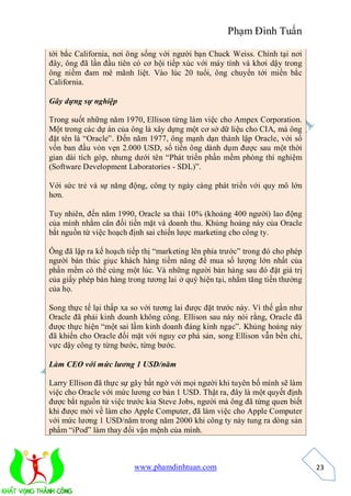 Phạm Đình Tuấn

tới bắc California, nơi ông sống với người bạn Chuck Weiss. Chính tại nơi
đây, ông đã lần đầu tiên có cơ hội tiếp xúc với máy tính và khơi dậy trong
ông niềm đam mê mãnh liệt. Vào lúc 20 tuổi, ông chuyển tới miền bắc
California.

Gây dựng sự nghiệp

Trong suốt những năm 1970, Ellison từng làm việc cho Ampex Corporation.
Một trong các dự án của ông là xây dựng một cơ sở dữ liệu cho CIA, mà ông
đặt tên là “Oracle”. Đến năm 1977, ông mạnh dạn thành lập Oracle, với số
vốn ban đầu vỏn vẹn 2.000 USD, số tiền ông dành dụm được sau một thời
gian dài tích góp, nhưng dưới tên “Phát triển phần mềm phòng thí nghiệm
(Software Development Laboratories - SDL)”.

Với sức trẻ và sự năng động, công ty ngày càng phát triển với quy mô lớn
hơn.

Tuy nhiên, đến năm 1990, Oracle sa thải 10% (khoảng 400 người) lao động
của mình nhằm cân đối tiền mặt và doanh thu. Khủng hoảng này của Oracle
bắt nguồn từ việc hoạch định sai chiến lược marketing cho công ty.

Ông đã lập ra kế hoạch tiếp thị “marketing lên phía trước” trong đó cho phép
người bán thúc giục khách hàng tiềm năng để mua số lượng lớn nhất của
phần mềm có thể cùng một lúc. Và những người bán hàng sau đó đặt giá trị
của giấy phép bán hàng trong tương lai ở quý hiện tại, nhằm tăng tiền thưởng
của họ.

Song thực tế lại thấp xa so với tương lai được đặt trước này. Vì thế gần như
Oracle đã phải kinh doanh không công. Ellison sau này nói rằng, Oracle đã
được thực hiện “một sai lầm kinh doanh đáng kinh ngạc”. Khủng hoảng này
đã khiến cho Oracle đối mặt với nguy cơ phá sản, song Ellison vẫn bền chí,
vực dậy công ty từng bước, từng bước.

Làm CEO với mức lương 1 USD/năm

Larry Ellison đã thực sự gây bất ngờ với mọi người khi tuyên bố mình sẽ làm
việc cho Oracle với mức lương cơ bản 1 USD. Thật ra, đây là một quyết định
được bắt nguồn từ việc trước kia Steve Jobs, người mà ông đã từng quen biết
khi được mời về làm cho Apple Computer, đã làm việc cho Apple Computer
với mức lương 1 USD/năm trong năm 2000 khi công ty này tung ra dòng sản
phẩm “iPod” làm thay đổi vận mệnh của mình.



                         www.phamdinhtuan.com                                  23
 