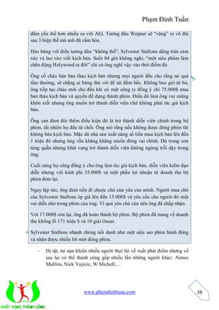 Phạm Đình Tuấn

đấm yếu thế hơn nhiều so với Ali). Tưởng đâu Wepner sẽ “văng” ra võ đài
sau 3 hiệp thế mà anh đã cầm hòa.

Hào hứng với điều tưởng đâu “không thể”, Sylvester Stallone dâng tràn cảm
xúc và lao vào viết kịch bản. Suốt 84 giờ không nghỉ, “một siêu phẩm làm
chấn động Holywood ra đời” chỉ có ông nghĩ vậy vào thời điểm đó.

Ông cố chào bán bản thảo kịch bản nhưng mọi người đều cho rằng nó quá
tầm thường, sẽ chẳng ai hứng thú với đề tài đấm bốc. Không bao giờ từ bỏ,
ông tiếp tục chào mời cho đến khi có một công ty đồng ý chi 75.000$ mua
bản thảo kịch bản và quyền để dựng thành phim. Điều đó làm ông vui mừng
khôn xiết nhưng ông muốn trở thành diễn viên chứ không phải tác giả kịch
bản.

Ông can đảm đòi thêm điều kiện đó là trở thành diễn viên chính trong bộ
phim, tất nhiên họ đều từ chối. Ông nói rằng nếu không được đóng phim thì
không bán kịch bản. Mặc dù nhà sản xuất nâng số tiền mua kịch bản lên đến
1 triệu đô nhưng ông vẫn khăng khăng muốn đóng vai chính. Dù trong cơn
túng quẫn nhưng khát vọng trở thành diễn viên không ngừng trỗi dậy trong
ông.

Cuối cùng họ cũng đồng ý cho ông làm tác giả kịch bản, diễn viên kiêm đạo
diễn nhưng với kinh phí 35.000$ và một phần lợi nhuận từ doanh thu bộ
phim đem lại.

Ngay lập tức, ông đem tiền đi chuộc chú cún yêu của mình. Người mua chó
của Sylvester Stallone ép giá lên đến 15.000$ và yêu cầu cho người đó một
vai diễn nhỏ trong phim của ông. Vì quá yêu chú cún nên ông đã chấp nhận.

Với 17.000$ còn lại, ông đã hoàn thành bộ phim. Bộ phim đã mang về doanh
thu khổng lồ 171 triệu $ và 10 giải Oscar.

Sylvester Stallone nhanh chóng nổi danh như một siêu sao phim hành động
và nhận được nhiều lời mời đóng phim.

   -   Dị tật, tai nạn khiến nhiều người thụt lùi về xuất phát điểm nhưng về
       sau lại có thể thành công gấp nhiều lần những người khác: Aimee
       Mullins, Nick Vujicic, W.Michell,…




                         www.phamdinhtuan.com                                  28
 