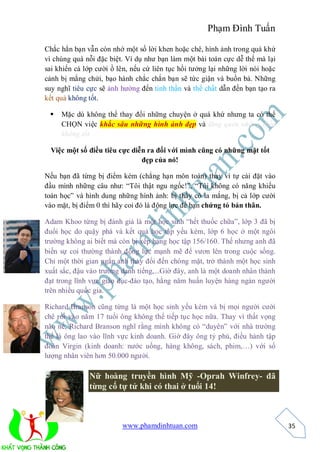 Phạm Đình Tuấn

Chắc hẳn bạn vẫn còn nhớ một số lời khen hoặc chê, hình ảnh trong quá khứ
vì chúng quá nỗi đặc biệt. Ví dụ như bạn làm một bài toán cực dễ thế mà lại
sai khiến cả lớp cười ồ lên, nếu cứ liên tục hồi tưởng lại những lời nói hoặc
cảnh bị mắng chửi, bạo hành chắc chắn bạn sẽ tức giận và buồn bả. Những
suy nghĩ tiêu cực sẽ ảnh hưởng đến tinh thần và thể chất dẫn đến bạn tạo ra
kết quả không tốt.

    Mặc dù không thể thay đổi những chuyện ở quá khứ nhưng ta có thể
     CHỌN việc khắc sâu những hình ảnh đẹp và lãng quên những điều
     không tốt.

  Việc một số điều tiêu cực diễn ra đối với mình cũng có những mặt tốt
                               đẹp của nó!

Nếu bạn đã từng bị điểm kém (chẳng hạn môn toán) thay vì tự cài đặt vào
đầu mình những câu như: “Tôi thật ngu ngốc!”, “Tôi không có năng khiếu
toán học” và hình dung những hình ảnh: bị thầy cô la mắng, bị cả lớp cười
vào mặt, bị điểm 0 thì hãy coi đó là động lực để bạn chứng tỏ bản thân.

Adam Khoo từng bị đánh giá là một học sinh “hết thuốc chữa”, lớp 3 đã bị
đuổi học do quậy phá và kết quả học tập yếu kém, lớp 6 học ở một ngôi
trường không ai biết mà còn bị xếp hạng học tập 156/160. Thế nhưng anh đã
biến sự coi thường thành động lực mạnh mẽ để vươn lên trong cuộc sống.
Chỉ một thời gian ngắn anh thay đổi đến chóng mặt, trở thành một học sinh
xuất sắc, đậu vào trường danh tiếng,...Giờ đây, anh là một doanh nhân thành
đạt trong lĩnh vực giáo dục-đào tạo, hằng năm huấn luyện hàng ngàn người
trên nhiều quốc gia.

Richard Branson cũng từng là một học sinh yếu kém và bị mọi người cười
chê rồi vào năm 17 tuổi ông không thể tiếp tục học nữa. Thay vì thất vọng
não nề, Richard Branson nghĩ rằng mình không có “duyên” với nhà trường
thế là ông lao vào lĩnh vực kinh doanh. Giờ đây ông tỷ phú, điều hành tập
đoàn Virgin (kinh doanh: nước uống, hàng không, sách, phim,…) với số
lượng nhân viên hơn 50.000 người.

              Nữ hoàng truyền hình Mỹ -Oprah Winfrey- đã
              từng cố tự tử khi có thai ở tuổi 14!



                         www.phamdinhtuan.com                                   35
 