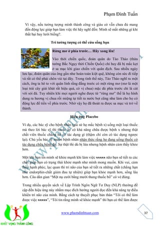 Phạm Đình Tuấn

 Vì vậy, nếu tưởng tượng mình thành công và giàu có vẫn chưa đủ mang
 đến động lực giúp bạn làm việc thì hãy nghĩ đến: Mình sẽ mất những gì khi
 thất bại hay lười biếng?.

                   Trí tưởng tượng có thể cứu sống bạn

                    Rừng mơ ở phía trước… Hãy xong lên!

                     Vào thời chiến quốc, đoàn quân do Tào Tháo (thừa
                     tướng Bắc Ngụy thời Chiến Quốc) chỉ huy đã bị mắc kẹt
                     ở sa mạc khi giao chiến với quân địch. Sau nhiều ngày
lưu lạc, đoàn quân của ông gần như hoàn toàn kiệt quệ, không còn sức đi tiếp
và rất có thể phải chôn vùi tại đây. Trong tình thế này, Tào Tháo nghĩ ra một
cách, ông ta hô to với quân lính rằng đằng trước có một rừng mơ (mơ là một
loại trái cây giải khát rất hiệu quả, có vị chua) mặc dù phía trước chỉ là cát
với sỏi đá. Tuy nhiên khi mọi người nghe được từ “rừng mơ” thế là họ hình
dung ra hương vị chua rồi miệng tự tiết ra nước bọt cũng như làm cho họ có
động lực để tiến về phía trước. Nhờ vậy họ đã thoát ra được sa mạc và trở về
thành.

                                Hiệu ứng Placebo

Ví dụ, các bác sỹ cho bệnh nhân (giả sử họ mắc bệnh x) uống một loại thuốc
mà theo lời bác sỹ thì thuốc ấy có khả năng chữa được bệnh x nhưng thật
chất viên thuốc chẳng hề có tác dụng gì (thậm chí còn có tác dụng ngược
lại). Chủ yếu bác sỹ muốn bệnh nhân nhận thức rằng họ đang uống thuốc có
tác dụng chữa bệnh đó. Sự thật thì dù bị lừa nhưng bệnh nhân cảm thấy khỏe
hơn.

Một khi bạn tin mình sẽ khỏe mạnh khi làm việc xxxxx não bạn sẽ tiết ra các
chất giúp bạn có trạng thái khỏe mạnh như mình mong muốn. Khi vui, cảm
thấy hạnh phúc, lạc quan thì trí não của bạn sẽ tiết ra những chất (chẳng hạn
như endorphin-chất giảm đau tự nhiên) giúp bạn khỏe mạnh hơn, sống lâu
hơn. Câu dân gian “Một nụ cười bằng mười thang thuốc bổ” có vẻ đúng.

Trong nhiều quyển sách về Lập Trình Ngôn Ngữ Tư Duy (NLP) thường đề
cập đến hiệu ứng này nhằm mục đích hướng người đọc đến khả năng tự điều
khiển trí não của mình. Bằng cách tự thuyết phục bản thân “Tôi có thể làm
được việc xxxxx”, “Tôi tin rằng mình sẽ khỏe mạnh” thì bạn có thể làm được


                          www.phamdinhtuan.com                                   37
 