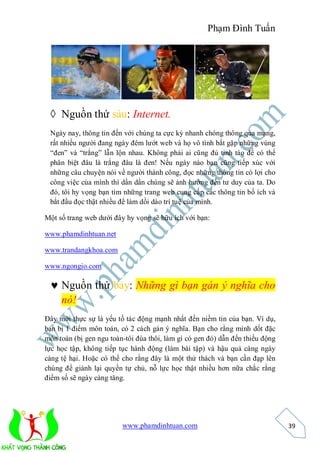 Phạm Đình Tuấn




  Nguồn thứ sáu: Internet.
 Ngày nay, thông tin đến với chúng ta cực kỳ nhanh chóng thông qua mạng,
 rất nhiều người đang ngày đêm lướt web và họ vô tình bắt gặp những vùng
 “đen” và “trắng” lẫn lộn nhau. Không phải ai cũng đủ tỉnh táo để có thể
 phân biệt đâu là trắng đâu là đen! Nếu ngày nào bạn cũng tiếp xúc với
 những câu chuyện nói về người thành công, đọc những thông tin có lợi cho
 công việc của mình thì dần dần chúng sẽ ảnh hướng đến tư duy của ta. Do
 đó, tôi hy vọng bạn tìm những trang web cung cấp các thông tin bổ ích và
 bắt đầu đọc thật nhiều để làm dồi dào trí tuệ của mình.

Một số trang web dưới đây hy vọng sẽ hữu ích với bạn:

www.phamdinhtuan.net

www.trandangkhoa.com

www.ngongio.com

  Nguồn thứ bảy: Những gì bạn gán ý nghĩa cho
   nó!
Đây mới thực sự là yếu tố tác động mạnh nhất đến niềm tin của bạn. Ví dụ,
bạn bị 1 điểm môn toán, có 2 cách gán ý nghĩa. Bạn cho rằng mình dốt đặc
môn toán (bị gen ngu toán-tôi đùa thôi, làm gì có gen đó) dẫn đến thiếu động
lực học tập, không tiếp tục hành động (làm bài tập) và hậu quả càng ngày
càng tệ hại. Hoặc có thể cho rằng đây là một thử thách và bạn cần đạp lên
chúng để giành lại quyền tự chủ, nỗ lực học thật nhiều hơn nữa chắc rằng
điểm số sẽ ngày càng tăng.




                         www.phamdinhtuan.com                                  39
 