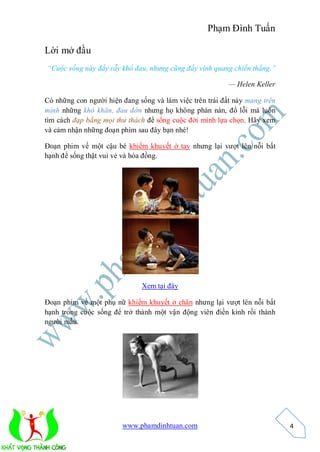 Phạm Đình Tuấn

Lời mở đầu
“Cuộc sống này đầy rẫy khổ đau, nhưng cũng đầy vinh quang chiến thắng.”

                                                          — Helen Keller

Có những con người hiện đang sống và làm việc trên trái đất này mang trên
mình những khó khăn, đau đớn nhưng họ không phàn nàn, đổ lỗi mà luôn
tìm cách đạp bằng mọi thử thách để sống cuộc đời mình lựa chọn. Hãy xem
và cảm nhận những đoạn phim sau đây bạn nhé!

Đoạn phim về một cậu bé khiếm khuyết ở tay nhưng lại vượt lên nỗi bất
hạnh để sống thật vui vẻ và hòa đồng.




                              Xem tại đây

Đoạn phim về một phụ nữ khiếm khuyết ở chân nhưng lại vượt lên nỗi bất
hạnh trong cuộc sống để trở thành một vận động viên điền kinh rồi thành
người mẫu.




                        www.phamdinhtuan.com                                4
 