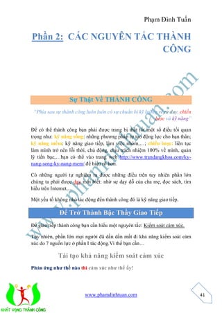 Phạm Đình Tuấn

Phần 2: CÁC NGUYÊN TẮC THÀNH
                        CÔNG




                  Sự Thật Về THÀNH CÔNG
 “Phía sau sự thành công luôn luôn có sự chuẩn bị kỹ lưỡng về tư duy, chiến
                                                         lược và kỹ năng”

Để có thể thành công bạn phải được trang bị thật tốt một số điều tối quan
trọng như: kỹ năng sống: những phương pháp tự tạo động lực cho bạn thân;
kỹ năng mềm: kỹ năng giao tiếp, làm việc nhóm,…; chiến lược: liên tục
làm mình trở nên lỗi thời, chủ động, chịu trách nhiệm 100% về mình, quản
lý tiền bạc,…bạn có thể vào trang web http://www.trandangkhoa.com/ky-
nang-song-ky-nang-mem/ để hiểu rõ hơn.

Có những người tự nghiệm ra được những điều trên tuy nhiên phần lớn
chúng ta phải được dạy mới biết: nhờ sự dạy dỗ của cha mẹ, đọc sách, tìm
hiểu trên Internet,…

Một yếu tố không nhỏ tác động đến thành công đó là kỹ năng giao tiếp.

             Để Trở Thành Bậc Thầy Giao Tiếp
Để giao tiếp thành công bạn cần hiểu một nguyên tắc: Kiểm soát cảm xúc.

Tuy nhiên, phần lớn mọi người đã dần dần mất đi khả năng kiểm soát cảm
xúc do 7 nguồn lực ở phần I tác động.Vì thế bạn cần…

            Tái tạo khả năng kiểm soát cảm xúc
Phản ứng như thế nào thì cảm xúc như thế ấy!




                         www.phamdinhtuan.com                                 41
 