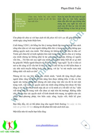 Phạm Đình Tuấn

                Chán nản, buồn bã, oán trách Xem lại một lần nữa toàn bộ quá
  Không         người-vật-sự kiện gì đó đã làm trình đầu tư, tìm hiểu nguyên
2 thành công    bạn mất tiền.                  nhân dẫn đến kết quả không như
  khi làm một                                  mong đợi, suy nghĩ lại xem có
  việc gì đó.                                  cách này để làm sự việc trở nên
                                               tốt hơn không và học hỏi gì từ sự
                                               việc này.


Cho phép tôi chia sẻ với bạn cách tôi đã phản hồi tích cực để giúp bản thân
mình ngày càng hoàn thiện hơn.

Cuối tháng 3/2011, tôi bỗng lóe lên ý tưởng thành lập trang web để bán sách
cũng như chia sẻ với mọi người những điều thú vị trong cuộc sống thông qua
những quyển sách của mình. Thế nhưng tôi không biết bắt đầu từ đâu cả!
Trước giờ chưa hề có kinh nghiệm làm một trang web, muốn chia sẻ ý tưởng
của mình nhưng lại không phải là tác giả chuyên nghiệp, không có nguồn
vốn lớn,…Tôi bèn nói suy nghĩ của mình cho người khác biết để có gì nhờ
họ giúp đỡ. Nhiều người khuyên tôi từ bỏ ý tưởng “ngu ngốc” ấy đi vì nếu có
mở ra thì cũng sẽ lỗ vốn bởi lẽ thay vì mua ở chỗ tôi họ có thể kiếm được ở
các nhà sách truyền thống hoặc trên mạng, với lại “ai mà muốn xem một
thằng nhãi viết sách cơ chứ”.

Nhưng tôi tin vào khả năng của chính mình, “mình đã từng thuyết phục
người khác rằng họ luôn có khả năng làm được những điều vĩ đại, to lớn
ngoài sức tưởng tượng thế nhưng chỉ một công việc nhỏ xíu đó là mở một
trang web, viết một vài quyển sách mà mình cũng không làm được thì liệu
rằng ai tin và làm theo mình mặc dù có vẻ là mình có ý tốt đối với họ.” (khi
viết dòng này thì trang web vẫn chưa có mặt trên thị trường). Không chần
chừ, tôi tìm đọc các quyển sách về kinh doanh trên mạng, tự nghiên cứu các
chiến lược-phương pháp, tìm hiểu cuộc sống, luyện viết, thiết kế giao
diện,…

Bạn thấy đấy, tôi có thể phản ứng như người bình thường: bỏ cuộc và tìm
một cái gì khác để làm nhưng tôi đã phản hồi một cách tích cực.

Một điều nữa tôi muốn bạn hiểu rằng:




                         www.phamdinhtuan.com                                  44
 