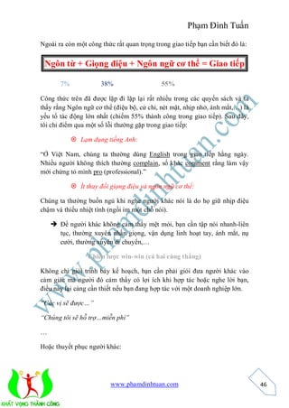 Phạm Đình Tuấn

Ngoài ra còn một công thức rất quan trọng trong giao tiếp bạn cần biết đó là:


 Ngôn từ + Giọng điệu + Ngôn ngữ cơ thể = Giao tiếp

       7%             38%                    55%

Công thức trên đã được lặp đi lặp lại rất nhiều trong các quyển sách và ta
thấy rằng Ngôn ngữ cơ thể (điệu bộ, cử chỉ, nét mặt, nhịp nhở, ánh mắt,…) là
yếu tố tác động lớn nhất (chiếm 55% thành công trong giao tiếp). Sau đây,
tôi chỉ điểm qua một số lỗi thường gặp trong giao tiếp:

             Lạm dụng tiếng Anh:

“Ở Việt Nam, chúng ta thường dùng English trong giao tiếp hằng ngày.
Nhiều người không thích thường complain, số khác comment rằng làm vậy
mới chứng tỏ mình pro (professional).”

             Ít thay đổi giọng điệu và ngôn ngữ cơ thể:

Chúng ta thường buồn ngủ khi nghe người khác nói là do họ giữ nhịp điệu
chậm và thiếu nhiệt tình (ngồi im một chỗ nói).

     Để người khác không cảm thấy mệt mỏi, bạn cần tập nói nhanh-liên
      tục, thường xuyên nhấn giọng, vận dụng linh hoạt tay, ánh mắt, nụ
      cười, thường xuyên di chuyển,…

                  Chiến lược win-win (cả hai cùng thắng)

Không chỉ giỏi trình bày kế hoạch, bạn cần phải giỏi đưa người khác vào
cảm giác mà người đó cảm thấy có lợi ích khi hợp tác hoặc nghe lời bạn,
điều này lại càng cần thiết nếu bạn đang hợp tác với một doanh nghiệp lớn.

“Các vị sẽ được…”

“Chúng tôi sẽ hỗ trợ…miễn phí”

…

Hoặc thuyết phục người khác:




                          www.phamdinhtuan.com                                  46
 