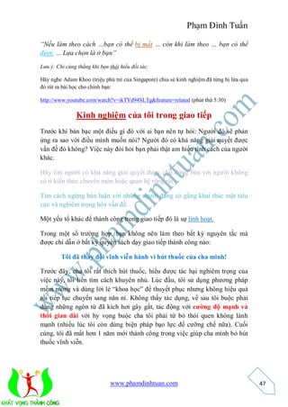 Phạm Đình Tuấn

“Nếu làm theo cách …bạn có thể bị mất … còn khi làm theo … bạn có thể
được … Lựa chọn là ở bạn”

Lưu ý: Chỉ cùng thắng khi bạn thật hiểu đối tác.

Hãy nghe Adam Khoo (triệu phú trẻ của Singapore) chia sẻ kinh nghiệm đã từng bị lừa qua
đó rút ra bài học cho chính bạn:

http://www.youtube.com/watch?v=ikTYd94SLTg&feature=related (phút thứ 5:30)

                Kinh nghiệm của tôi trong giao tiếp
Trước khi bàn bạc một điều gì đó với ai bạn nên tự hỏi: Người đó sẽ phản
ứng ra sao với điều mình muốn nói? Người đó có khả năng giải quyết được
vấn đề đó không? Việc này đòi hỏi bạn phải thật am hiểu tính cách của người
khác.

Hãy tìm người có khả năng giải quyết được chứ đừng bàn với người không
có tí kiến thức chuyên môn hoặc quan hệ rộng rãi.

Tìm cách ngừng bàn luận với những người đang có gắng khai thác mặt tiêu
cực và nghiêm trọng hóa vấn đề.

Một yếu tố khác để thành công trong giao tiếp đó là sự linh hoạt.

Trong một số trường hợp, bạn không nên làm theo bất kỳ nguyên tắc mà
được chỉ dẫn ở bất kỳ quyển sách dạy giao tiếp thành công nào:

         Tôi đã thay đổi vĩnh viễn hành vi hút thuốc của cha mình!

Trước đây, cha tôi rất thích hút thuốc, hiểu được tác hại nghiêm trọng của
việc này, tôi liền tìm cách khuyên nhủ. Lúc đầu, tôi sử dụng phương pháp
mềm mỏng và dùng lời lẻ “khoa học” để thuyết phục nhưng không hiệu quả
rồi tiếp tục chuyển sang năn nỉ. Không thấy tác dụng, về sau tôi buộc phải
dùng những ngôn từ đã kích hơi gây gắt, tác động với cường độ mạnh và
thời gian dài với hy vọng buộc cha tôi phải từ bỏ thói quen không lành
mạnh (nhiều lúc tôi còn dùng biện pháp bạo lực để cưỡng chế nữa). Cuối
cùng, tôi đã mất hơn 1 năm mới thành công trong việc giúp cha mình bỏ hút
thuốc vĩnh viễn.




                               www.phamdinhtuan.com                                       47
 