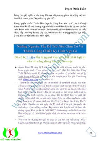 Phạm Đình Tuấn

Đừng bao giờ nghĩ chỉ cần thay đổi một vài phương pháp, tác động một vài
lần thì sẽ tạo ra bước đột phá trong giao tiếp.

Trong quyển sách “Đánh Thức Nguồn Năng Lực Vô Hạn” của Anthony
Robbins có kể về một trường hợp tiến sĩ Richard Bandler điều trị một ca tâm
thần. Bệnh nhân luôn nói mình là Chúa cứu thế, Richard Bandler vui vẻ chấp
nhận, tiếp theo ông đem ra cây búa, bó đinh và hai miếng gỗ (chắc bạn hiểu
ý tôi). Sau đó bệnh nhân đã khỏi bệnh.



   Những Nguyên Tắc Để Trở Nên Giàu Có Và
      Thành Công Ở Bất Kỳ Lĩnh Vực Gì
Dù có bị 1 triệu lần bị người khác từ chối (thất bại) đi
         nữa thì cũng đừng bao giờ bỏ cuộc.
 Adam Khoo đã từng bị 9 nhà xuất bản từ chối khi anh muốn họ phát
  hành quyển sách “I am gifted, so are you!” (Tôi Tài Giỏi, Bạn Cũng
  Thế). Những người đó cho rằng một tác phẩm về giáo dục mà lại do
  “một thằng nhãi” viết sẽ không đủ sức thuyết phục đọc giả. Trên trang
  web adam-khoo.com, Anh có chia sẻ:
 Tôi nhớ lần đầu đấu tranh cho chính mình để trở thành tác giả vào năm
  24 tuổi, không một nhà xuất bản hoặc hiệu sách nào cho tôi cơ hội tỏa
  sáng. Những tiệm sách hàng đầu không cho sách tôi lên kệ, các nhà xuất
  bản quốc tế không đồng ý đầu tư vào sách tôi bởi vì họ nghĩ rằng tôi
  thiếu uy tín, kinh nghiệm và tài năng. Họ thì thích bán và xuất bản
  những quyển sách của tác giả nước ngoài. Mặc dù chẳng ai đầu tư, phân
  phối hoặc ủng hộ quyển sách của tôi -“Tôi Tài Giỏi, Bạn Cũng Thế!”-
  tuy nhiên với niềm tin một ngày nào đó mình sẽ là tác giả của quyển bán
  sách chạy –best selling author. Tuy nhiên một lợi thế mà tôi hơn hẳn
  những người khác đó là tôi ĐÓI KHÁT thành công và tôi đã chiến đấu,
  làm những gì có thể để đưa quyển sách của mình lên danh sách “best-
  seller”.
 Với niềm tin “Không bao giờ bỏ cuộc dù đến hơi thở cuối cùng”, tôi đi
  khắp Singapore thực hiện những cuộc nói chuyện miễn phí để giới thiệu



                         www.phamdinhtuan.com                                 48
 