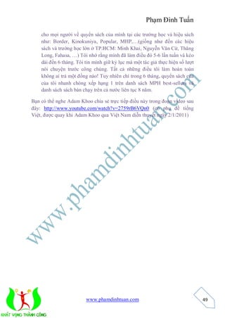 Phạm Đình Tuấn

    cho mọi người về quyển sách của mình tại các trường học và hiệu sách
    như: Border, Kinokuniya, Popular, MHP,…(giống như đến các hiệu
    sách và trường học lớn ở TP.HCM: Minh Khai, Nguyễn Văn Cừ, Thăng
    Long, Fahasa, …) Tôi nhớ rằng mình đã làm điều đó 5-6 lần tuần và kéo
    dài đến 6 tháng. Tôi tin mình giữ kỷ lục mà một tác giả thực hiện số lượt
    nói chuyện trước công chúng. Tất cả những điều tôi làm hoàn toàn
    không ai trả một đồng nào! Tuy nhiên chỉ trong 6 tháng, quyển sách của
    của tôi nhanh chóng xếp hạng 1 trên danh sách MPH best-sellers và
    danh sách sách bán chạy trên cả nước liên tục 8 năm.

Bạn có thể nghe Adam Khoo chia sẻ trực tiếp điều này trong đoạn video sau
đây: http://www.youtube.com/watch?v=2759rB6VQn0 (có phụ đề tiếng
Việt, được quay khi Adam Khoo qua Việt Nam diễn thuyết ngày 2/1/2011)




                         www.phamdinhtuan.com                                   49
 