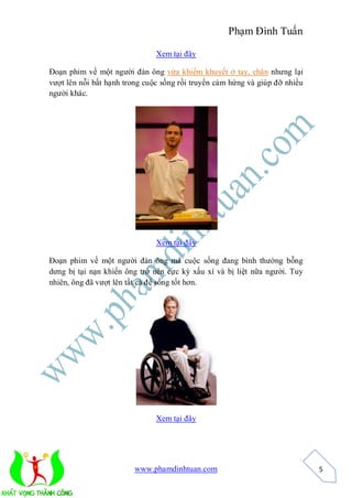 Phạm Đình Tuấn

                               Xem tại đây

Đoạn phim về một người đàn ông vừa khiếm khuyết ở tay, chân nhưng lại
vượt lên nỗi bất hạnh trong cuộc sống rồi truyền cảm hứng và giúp đỡ nhiều
người khác.




                               Xem tại đây

Đoạn phim về một người đàn ông mà cuộc sống đang bình thường bỗng
dưng bị tại nạn khiến ông trở nên cực kỳ xấu xí và bị liệt nữa người. Tuy
nhiên, ông đã vượt lên tất cả để sống tốt hơn.




                               Xem tại đây




                        www.phamdinhtuan.com                                 5
 