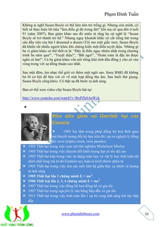 Phạm Đình Tuấn

Không ai nghĩ Susan Boyle có thể làm nên trò trống gì. Nhưng còn mình, cô
biết sẽ thực hiện lời hứa “làm điều gì đó trong đời” khi mẹ cô qua đời ở tuổi
91 (năm 2007). Ban giám khảo sau đó miêu tả rằng họ cứ nghĩ là “Susan
Boyle sẽ trở thành trò hề.” Nhưng ngay khoảnh khắc cô cất tiếng hát trong
câu đầu tiên của bài I dreamed a dream (Tôi mơ một giấc mơ), Susan Boyle
đã khiến rất nhiều người khóc khi chứng kiến một điều tuyệt diệu. Những gì
ba vị giám khảo có thể thốt ra là: “Đây là điều ngạc nhiên nhất trong chương
trình ba năm qua!”, “Tuyệt diệu!”, “Bất ngờ!”, “Hoàn toàn là đặc ân được
nghe cô hát!”. Cả ba giám khảo vốn nổi tiếng khó tính đều đồng ý cho cô vào
vòng trong với sự đồng thuận cao nhất.

Sau một đêm, âm nhạc thế giới có thêm một ngôi sao. Sony BMG đã không
bỏ lỡ cơ hội để bàn với cô về một hợp đồng thu âm. Sau buổi thử giọng,
Susan Boyle cũng khóc. Cô thật sự đã bước ra ánh sáng.

Bạn có thể xem video clip Susan Boyle hát tại

http://www.youtube.com/watch?v=RxPZh4AnWyk



                   Biên niên giám sai lầm/thất bại của
                   Einstein
                          1905 Sai lầm trong phép đồng bộ hoá thời gian
                    mà thuyết tương đối hệ dựa trên đó, tạo ra nghịch lý đồng
                    hồ, twin (triple) clock, twin paradox.
   1905 Thất bại trong việc xem xét thử nghiệm Michelson-Morley
   1905 Thất bại trong việc chuyển đổi khối lượng hạt có tốc độ cao
   1905 Thất bại kép trong việc sử dụng toán học và vật lý học tính toán độ
    nhớt chất lỏng mà từ đó Einstein suy luận ra kích thước phân tử
   1905 Thất bại trong việc tìm các mối liên hệ giữa bức xạ nhiệt và lượng
    tử ánh sáng
   1905 Thất bại lần 1 chứng minh E = mc2
   1906 Thất bại lần 2, 3, 4 chứng minh E = mc2
   1907 Thất bại trong việc đồng bộ hoá đồng hồ có gia tốc
   1907 Thất bại trong nguyên lý cân bằng hấp dẫn và gia tốc
   1911 Thất bại trong việc tính toán lần 1 sự bẻ cong ánh sáng bởi lực hấp
    dẫn


                          www.phamdinhtuan.com                                  52
 