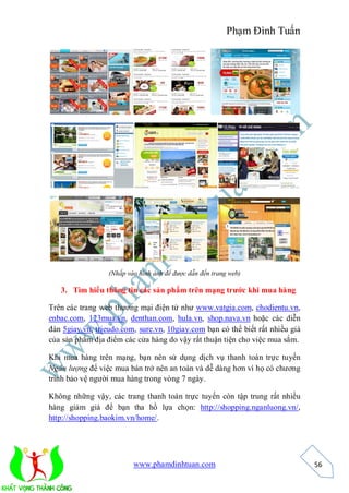 Phạm Đình Tuấn




                  (Nhấp vào hình ảnh để được dẫn đến trang web)

   3. Tìm hiểu thông tin các sản phẩm trên mạng trước khi mua hàng

Trên các trang web thương mại điện tử như www.vatgia.com, chodientu.vn,
enbac.com, 123mua.vn, denthan.com, hula.vn, shop.nava.vn hoặc các diễn
đàn 5giay.vn, trieudo.com, sure.vn, 10giay.com bạn có thể biết rất nhiều giá
của sản phẩm địa điểm các cửa hàng do vậy rất thuận tiện cho việc mua sắm.

Khi mua hàng trên mạng, bạn nên sử dụng dịch vụ thanh toán trực tuyến
Ngân lượng để việc mua bán trở nên an toàn và dễ dàng hơn vì họ có chương
trình bảo vệ người mua hàng trong vòng 7 ngày.

Không những vậy, các trang thanh toán trực tuyến còn tập trung rất nhiều
hàng giảm giá để bạn tha hồ lựa chọn: http://shopping.nganluong.vn/,
http://shopping.baokim.vn/home/.




                          www.phamdinhtuan.com                                 56
 