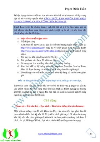 Phạm Đình Tuấn

Để tận dụng nhiều và tối ưu hơn nữa các tiện ích trên Internet, tôi hy vọng
bạn sẽ tải về máy quyển sách CÁCH THỨC TẠO NGUỒN THU NHẬP
NHANH CHÓNG VÀ BỀN VỮNG TRÊN INTERNET.

Cảnh báo: Mặc dù những trang web tôi liệt kê ở trên bán hàng rất rẻ
thế nhưng nếu bạn mua hàng một cách vô tội vạ thì sẽ trở nên lãng phí
chứ không còn là tiết kiệm.

   4. Một số cách tiết kiệm khác
   a. Tiết kiệm xăng
   - Xem bản đồ trước khi đi đâu đó để tìm đường ngắn nhất (Xem tại
      http://www.diadiem.com/ hoặc tải về máy phần mềm Google Earth
      http://www.google.com/earth/index.html) cũng như tránh việc đi lòng
      vòng.
   - Tắt máy xe khi gặp đèn đỏ trên 20 giây.
   b. Trả giá hoặc xin thêm đồ khi mua hàng.
   c. Sử dụng vòi hoa sen thay cho cách tắm thông thường.
   d. Làm thẻ VIP tại hệ thống siêu thị Coopmart, Member Card tại Lotte
      Mart để được hưởng các chương trình khuyến mãi và giảm giá.
   e. Gom hàng vào cuối tuần tại một số siêu thị đang có chiến lược giảm
      giá.

    Đầu tư đúng chỗ bạn sẽ tiết kiệm được tiền, thời gian và sức lực.

Trước khi đem tiền của mình đầu tư vào bất kỳ lĩnh vực gì (ngay cả đầu tư
vào chính mình) thì bạn cũng phải tìm hiểu thật kỹ doanh nghiệp đó không
chỉ trên Internet mà còn ở ngoài đời, bạn nên so sánh các doanh nghiệp cùng
ngành để xem nơi nào là tốt nhất.

                               Chủ động
 Quan sát – Đặt câu hỏi – Đọc sách – Tìm kiếm thông tin trên Internet

Một khi có những vấn đề khó khăn ập đến, việc đầu tiên bạn phải làm là
quan sát-tìm hiểu thật kỹ vấn đề đó (có khi cách giải quyết đã nằm sẵn trong
vấn đề) nếu vẫn chưa giải quyết thì đó là lúc bạn phải vận dụng linh hoạt 3
cách còn lại: Hỏi người khác, đọc sách và tìm kiếm thông tin trên mạng.




                         www.phamdinhtuan.com                                  57
 