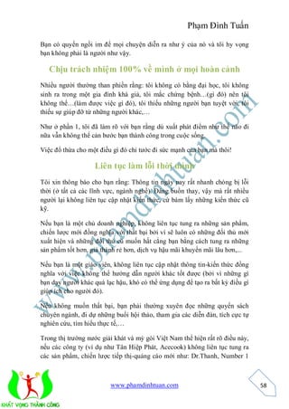 Phạm Đình Tuấn

Bạn có quyền ngồi im để mọi chuyện diễn ra như ý của nó và tôi hy vọng
bạn không phải là người như vậy.

   Chịu trách nhiệm 100% về mình ở mọi hoàn cảnh
Nhiều người thường than phiền rằng: tôi không có bằng đại học, tôi không
sinh ra trong một gia đình khá giả, tôi mắc chứng bệnh…(gì đó) nên tôi
không thể…(làm được việc gì đó), tôi thiếu những người bạn tuyệt vời, tôi
thiếu sự giúp đỡ từ những người khác,…

Như ở phần 1, tôi đã làm rõ với bạn rằng dù xuất phát điểm như thế nào đi
nữa vẫn không thể cản bước bạn thành công trong cuộc sống.

Việc đổ thừa cho một điều gì đó chỉ tước đi sức mạnh của bạn mà thôi!

                   Liên tục làm lỗi thời mình
Tôi xin thông báo cho bạn rằng: Thông tin ngày nay rất nhanh chóng bị lỗi
thời (ở tất cả các lĩnh vực, ngành nghề). Đáng buồn thay, vậy mà rất nhiều
người lại không liên tục cập nhật kiến thức, cứ bám lấy những kiến thức cũ
kỹ.

Nếu bạn là một chủ doanh nghiệp, không liên tục tung ra những sản phẩm,
chiến lược mới đồng nghĩa với thất bại bởi vì sẽ luôn có những đối thủ mới
xuất hiện và những đối thủ cũ muốn hất cẳng bạn bằng cách tung ra những
sản phẩm tốt hơn, giá thành rẻ hơn, dịch vụ hậu mãi khuyến mãi lâu hơn,...

Nếu bạn là một giáo viên, không liên tục cập nhật thông tin-kiến thức đồng
nghĩa với việc không thể hướng dẫn người khác tốt được (bởi vì những gì
bạn dạy người khác quá lạc hậu, khó có thể ứng dụng để tạo ra bất kỳ điều gì
giúp ích cho người đó).

Nếu không muốn thất bại, bạn phải thường xuyên đọc những quyển sách
chuyên ngành, đi dự những buổi hội thảo, tham gia các diễn đàn, tích cực tự
nghiên cứu, tìm hiểu thực tế,…

Trong thị trường nước giải khát và mỳ gói Việt Nam thể hiện rất rõ điều này,
nếu các công ty (ví dụ như Tân Hiệp Phát, Acecook) không liên tục tung ra
các sản phẩm, chiến lược tiếp thị-quảng cáo mới như: Dr.Thanh, Number 1



                         www.phamdinhtuan.com                                  58
 
