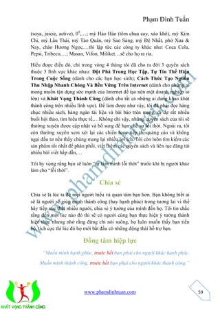 Phạm Đình Tuấn

(soya, juicie, active), 0 0,…; mỳ Hảo Hảo (tôm chua cay, xào khô), mỳ Kim
Chi, mỳ Lẩu Thái, mỳ Táo Quân, mỳ Sao Sáng, mỳ Đệ Nhất, phở Xưa &
Nay, cháo Hương Ngọc,…thì lập tức các công ty khác như: Coca Cola,
Pepsi, Tribeco,…; Masan, Vifon, Miliket…sẽ cho họ ra rìa.

Hiểu được điều đó, chỉ trong vòng 4 tháng tôi đã cho ra đời 3 quyển sách
thuộc 3 lĩnh vực khác nhau: Đột Phá Trong Học Tập, Tự Tin Thể Hiện
Trong Cuộc Sống (dành cho các bạn học sinh); Cách Thức Tạo Nguồn
Thu Nhập Nhanh Chóng Và Bền Vững Trên Internet (dành cho những ai
mong muốn tận dụng sức mạnh của Internet để tạo nên một doanh nghiệp to
lớn) và Khát Vọng Thành Công (dành cho tất cả những ai đang khao khát
thành công trên nhiều lĩnh vực). Để làm được như vậy, tôi đã phải đọc hàng
chục nhiều sách, hàng ngàn tài liệu và bài báo trên mạng, đi dự rất nhiều
buổi hội thảo, tìm hiểu thực tế,…Không chỉ vậy, những quyển sách của tôi sẽ
thường xuyên được cập nhật và bổ sung để hạn chế sự lỗi thời. Ngoài ra, tôi
còn thường xuyên xem xét lại các chiến lược tiếp thị-quảng cáo và không
ngại đầu tư nếu thấy chúng mang lại nhiều lợi ích. Tôi còn luôn tìm kiếm các
sản phẩm tốt nhất để phân phối, viết thêm các quyển sách và liên tục đăng tải
nhiều bài viết hấp dẫn,…

Tôi hy vọng rằng bạn sẽ luôn “tự làm mình lỗi thời” trước khi bị người khác
làm cho “lỗi thời”.

                                 Chia sẻ
Chia sẻ là lúc ta để mọi người hiểu và quan tâm bạn hơn. Bạn không biết ai
sẽ là người sẽ giúp mình thành công (hay hạnh phúc) trong tương lai vì thế
hãy tiếp xúc thật nhiều người, chia sẻ ý tưởng của mình đến họ. Tôi tin chắc
rằng đến một lúc nào đó thì sẽ có người cùng bạn thực hiện ý tưởng thành
hiện thực nhưng nhớ rằng đừng chỉ nói suông, họ luôn muốn thấy bạn tiến
bộ, tích cực thì lúc đó họ mới bắt đầu có những động thái hỗ trợ bạn.

                         Đồng tâm hiệp lực
     “Muốn mình hạnh phúc, trước hết bạn phải cho người khác hạnh phúc.
    Muốn mình thành công, trước hết bạn phải cho người khác thành công.”




                         www.phamdinhtuan.com                                   59
 