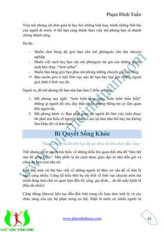 Phạm Đình Tuấn

Việc mô phỏng chỉ đơn giản là học hỏi những tinh hoa, tránh những thất bại
của người đi trước vì thế bạn càng thành thạo việc mô phỏng bạn sẽ nhanh
chóng thành công.

Do đó:

   - Muốn chơi bóng đá giỏi bạn cần mô phỏngcác cầu thủ chuyên
     nghiệp.
   - Muốn viết sách hay bạn cần mô phỏngcác tác giả của những quyển
     sách bán chạy -“best-seller”.
   - Muốn bán hàng giỏi bạn phải mô phỏng những chuyên gia bán hàng.
    Bạn muốn giỏi ở một lĩnh vực nào đó bạn hãy học hỏi những người
     giỏi nhất ở lĩnh vực đó.

Ngoài ra, để mô phỏng tốt bạn nên bạn làm 2 điều sau đây:

   1. Mô phỏng suy nghĩ: “luôn luôn lắng nghe, luôn luôn thấu hiểu”
      những gì người đó nói, đọc thật nhiều những thông tin có liên quan
      đến người đó.
   2. Mô phỏng hành vi: Bạn phải quan sát người đó làm việc (nếu được
      thì phải tìm hiểu rõ nguyên nhân vì sao lại làm như thế này mà không
      làm khác đi) và làm theo.

                   Bí Quyết Sống Khỏe
           “Thành công chỉ đến khi bạn đủ sức khỏe để theo đuổi đến cùng”

Thế nhưng rất ít người tìm hiểu về những điều lên quan đến chủ đề “làm thế
nào để sống khỏe”. Một phần là do cách được giáo dục từ nhỏ đến giờ và
cũng do bạn xem nhẹ nó.

Gần đây một vài bài báo viết về những người trí thức có vấn đề về tâm lý
ngày càng nhiều. Cũng dễ hiểu thôi họ chỉ biết về lĩnh vực chuyên môn mà
mình đang làm chứ có quan tâm đến lối sống, gia đình,…do đó mắc bệnh là
điều tất nhiên!

Căng thẳng (Stress) liên tục dẫn đến tình trạng rối loạn tâm sinh lý và các
chức năng của các bộ phận trong cơ thể. Nhật là nước có nhiều người tử




                         www.phamdinhtuan.com                                 61
 