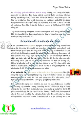 Phạm Đình Tuấn

do vận động quá mức khi vừa mới ăn xong. Những chịu chứng của bệnh:
muốn ói, cực kỳ nhức đầu, chóng mặt và cảm thấy buồn ngủ (ngáp liên tục
nhưng ngủ không được). Cách chữa đó là vận động cơ bụng liên tục để co
bóp bao tử tiêu hóa thức ăn kết hợp uống các loại thuốc chữa khó tiêu dạng
bột pha thành nước (đừng cố uống các loại thuốc dạng viên vì bao tử của bạn
có hoạt động được đâu) ở các nhà thuốc có bán rất rẻ chỉ khoảng 2000-3000
đồng/gói.

Tuy nhiên cách này mang tính tức thời chữa trị hơn là đề phòng. Để không bị
khó tiêu bạn phải hiểu được nguyên tắc: ăn thức ăn còn nóng, nghỉ ngơi hợp
lý và vận động ít sau bữa ăn.

            3 chìa khóa để có một cuộc sống khỏe
Chìa khóa thứ nhất: cách thở. Bạn phải biết cách thở theo nhịp như thế nào
để có thể tiếp nhiên liệu cho bộ não hoạt động một cách tốt nhất (nếu tôi giải
thích với bạn tại sao phải thở đúng cách thì rất dài dòng và khó hiểu vì thế tôi
chỉ nói các ý chính giúp bạn dễ nhớ và có thể nhanh chóng áp dụng mang lại
hiệu quả cho cuộc sống). Bạn hãy thở theo tỷ lệ 1/2/2 tức nếu bạn hít vào 2
giây, nín thở 4 giây và thở ra 4 giây. Hãy làm 10 lần như vậy trong các
buổi sáng, chiều (tìm nơi có nhiều cây xanh) và tối (tìm nơi thoáng khí,
không lại gần cây xanh vì buổi tối thực vật thải ra khí CO2, bạn mà hít vào
nhiều là có chuyện!!!). Việc hít vào ít hơn lúc thở ra là vì giúp bạn thải ra tất
cả các độc tố tích lũy trong các cơ quan của mình.

Chìa khóa thứ hai: uống nước và ăn những thức ăn mọng nước. Bạn hãy
uống thật nhiều nước nhưng không uống ào ạt một lần thay vào đó hãy uống
từng ngụm nhỏ vào nhiều lúc khác nhau trong ngày. Khi uống nước, cơ thể
bạn sẽ thực hiện quá trình khử hidro giúp giải phóng oxi lên não.

Các loại thức ăn mọng nước như trái cây tươi, rau xanh hoặc nước ép sẽ là
nguồn cung cấp vitamin, khoáng chất cũng như nước hiệu quả. Vậy sử dụng
chúng như thế nào? Hãy ăn trái cây hoặc uống nước ép trước bữa ăn 15-20
phút thậm chí là lúc đói cồn cào bởi vì khi đó toàn bộ chất dinh dưỡng từ trái
cây sẽ được ruột non hấp thụ một cách hoàn toàn. Trong khi nếu bạn dùng
chúng sau bữa ăn thì các vitamin và khoáng chất sẽ bị giữ lại trong bao tử và




                           www.phamdinhtuan.com                                     63
 