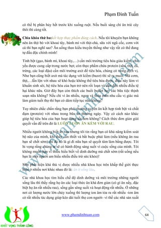 Phạm Đình Tuấn

có thể bị phân hủy hết trước khi xuống ruột. Nếu buổi sáng chỉ ăn trái cây
thôi thì càng tốt.

Chìa khóa thứ ba:kết hợp thực phẩm đúng cách. Nếu tôi khuyên bạn không
nên ăn thịt bò với khoai tây, bánh mì với thịt-chả, sữa với ngũ cốc, cơm với
cá thì bạn nghĩ sao? Ăn uống theo kiểu truyền thống như vậy rất có thể đang
tự đầu độc chính mình!

Tinh bột (gạo, bánh mì, khoai tây,…) cần môi trường tiêu hóa giàu kiềm, chủ
yếu được cung cấp trong nước bọt; còn thực phẩm chứa protein (sữa, thịt, cá,
trứng, các loại đậu) cần môi trường axit để tiêu hóa, chúng có trong dịch vị.
Như bạn cũng biết axit mà tác dụng với kiềm (bazơ) thì sẽ ra muối. Mà cơm,
thịt,…lẫn lộn với nhau sẽ khó hoặc không thể tiêu hóa được, điều này làm vi
khuẩn sinh sôi, hệ tiêu hóa của bạn trở nên rối loạn và dẫn đến nhiều điều tệ
hại khác nữa. Giờ đây bạn còn thích các buổi buffet hay các bữa tiệc thịnh
soạn nữa không? Nếu chỉ vì ăn nhiều, ngon và thỏa mãn nhu cầu vị giác mà
làm giảm tuổi thọ thì bạn có dám tiếp tục nữa không?

Tuy nhiên chắc chắn rằng bạn phải thường xuyên ăn kết hợp tinh bột và chất
đạm (protein) với nhau trong bữa ăn thường ngày. Vậy có cách nào khác
giúp hệ tiêu hóa của bạn hoạt động tốt hơn không? Cách thức đơn giản giải
quyết vấn đề trên đó là LUÔN LUÔN ĂN KÈM VỚI RAU.

Nhiều người không biết ăn rau nhưng tôi tin rằng bạn có khả năng kiểm soát
bộ não của mình, khi thấy cần thiết và bắt buộc phải làm (nếu không ăn rau
bạn sẽ chết sớm) thì dù nó là gì đi nữa bạn sẽ quyết tâm làm bằng được. Tôi
hi vọng rằng chúng ta sẽ có hành động sáng suốt vì cuộc sống của mình. Tôi
không muốn bạn vì thiếu hiểu biết về dinh dưỡng mà chết sớm (rất uổng nếu
bạn là một người am hiểu nhiều điều trừ sức khỏe)!

Một phát hiện khá thú vị được nhiều nhà khoa học trên khắp thế giới thực
hiện ở nhiều nơi khác nhau đó là: ăn ít sống lâu.

Các nhà khoa học tìm hiểu chế độ dinh dưỡng và môi trường những người
sống lâu thì thấy rằng họ ăn các loại thức ăn khá đơn giản (có gì ăn nấy, đặc
biệt họ ăn rất nhiều rau), sống gần sông suối và hoạt động rất nhiều. Ở những
nơi có lượng nước lớn chảy xuống thì lượng ion âm tỏa ra rất nhiều -ion âm
có rất nhiều tác dụng giúp kéo dài tuổi thọ con người- vì thế các nhà sản xuất



                          www.phamdinhtuan.com                                   64
 