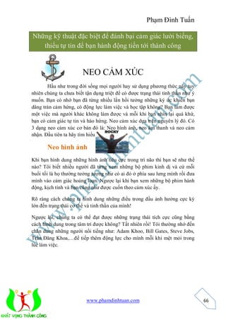 Phạm Đình Tuấn

Những kỹ thuật đặc biệt để đánh bại cảm giác lười biếng,
   thiếu tự tin để bạn hành động tiến tới thành công


                        NEO CẢM XÚC
       Hầu như trong đời sống mọi người hay sử dụng phương thức này tuy
nhiên chúng ta chưa biết tận dụng triệt để có được trạng thái tinh thần như ý
muốn. Bạn có nhớ bạn đã từng nhiều lần hồi tưởng những ký ức khiến bạn
dâng tràn cảm hứng, có động lực làm việc và học tập không? Bạn làm được
một việc mà người khác không làm được và mỗi khi bạn nhìn lại quá khứ,
bạn có cảm giác tự tin và hào hứng. Neo cảm xúc dựa trên nguyên lý đó. Có
3 dạng neo cảm xúc cơ bản đó là: Neo hình ảnh, neo âm thanh và neo cảm
nhận. Đầu tiên ta hãy tìm hiểu…

       Neo hình ảnh
Khi bạn hình dung những hình ảnh tiêu cực trong trí não thì bạn sẽ như thế
nào? Tôi biết nhiều người đã từng xem những bộ phim kinh dị và cứ mỗi
buổi tối là họ thường tưởng tượng như có ai đó ở phía sau lưng mình rồi đưa
mình vào cảm giác hoảng loạn. Ngược lại khi bạn xem những bộ phim hành
động, kịch tính và bạn cũng như được cuốn theo cảm xúc ấy.

Rõ ràng cách chúng ta hình dung những điều trong đầu ảnh hưởng cực kỳ
lớn đến trạng thái cơ thể và tinh thần của mình!

Ngược lại, chúng ta có thể đạt được những trạng thái tích cực cũng bằng
cách hình dung trong tâm trí được không? Tất nhiên rồi! Tôi thường nhớ đến
chân dung những người nổi tiếng như: Adam Khoo, Bill Gates, Steve Jobs,
Trần Đăng Khoa,…để tiếp thêm động lực cho mình mỗi khi mệt mỏi trong
lúc làm việc.




                         www.phamdinhtuan.com                                   66
 