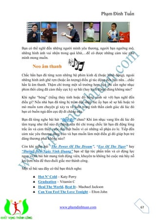 Phạm Đình Tuấn




Bạn có thể nghĩ đến những người mình yêu thương, người bạn ngưỡng mộ,
những hình ảnh vui nhộn trong quá khứ,…để có được những cảm xúc như
mình mong muốn.

       Neo âm thanh
Chắc hẳn bạn đã từng xem những bộ phim kinh dị (hoặc hành động), ngoài
những hình ảnh ghê rợn (hoặc ấn tượng) điều gì tác động đến bạn nữa…chắc
hẳn là âm thanh. Thậm chí trong một số trường hợp, bạn chỉ cần nghe nhạc
phim thôi cũng đã cảm thấy cực kỳ sợ hãi (hay kích động) đúng không nào?

Khi nghe “bẻng” (tiếng thủy tinh hoặc đồ bằng sành sứ vỡ) bạn nghĩ đến
điều gì? Nếu nhà bạn đã từng bị trộm đột nhập lúc ấy bạn sẽ sợ hãi hoặc tò
mò muốn xem chuyện gì xảy ra và luôn trong tinh thần cảnh giác dù lúc đó
bạn có buồn ngủ đến cực độ đi chăng nữa.

Bạn đã từng nghe bài hát “Đứa Bé” chưa? Khi âm nhạc vang lên dù lúc đó
tâm trạng như thế nào đi chẳng nữa thì chỉ trong chốc lát bạn đã động lòng
trắc ẩn và cảm thấy cuộc đời thật buồn vì có những số phận éo le. Tiếp đến
cảm xúc yêu thương dâng trào và bạn muốn làm một điều gì đó giúp bọn trẻ
đáng thương phải không nào?

Còn khi nghe bài “The Power Of The Dream”, “Eye Of The Tiger” hay
“Đường Đến Ngày Vinh Quang” bạn sẽ lập tức phấn trấn và có động lực
ngay vì lời bài hát mang tính động viên, khuyên ta không bỏ cuộc mà hãy nỗ
lực hơn nữa để theo đuổi giấc mơ thành công.

Một số bài sau đây có thể bạn thích nghe:

          Hot N’ Cold – Katy Perry
          Graduation – Vitamin C
          Heal The World, Beat It– Machael Jackson
          Can You Feel The Love Tonight – Elton John



                         www.phamdinhtuan.com                                67
 