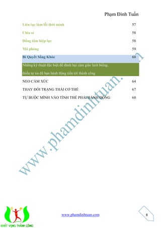 Phạm Đình Tuấn

Liên tục làm lỗi thời mình                                      57

Chia sẻ                                                         58

Đồng tâm hiệp lực                                               58

Mô phỏng                                                        59

Bí Quyết Sống Khỏe                                              60

Những kỹ thuật đặc biệt để đánh bại cảm giác lười biếng,

thiếu tự tin để bạn hành động tiến tới thành công

NEO CẢM XÚC                                                     64

THAY ĐỔI TRẠNG THÁI CƠ THỂ                                      67

TỰ BUỘC MÌNH VÀO TÌNH THẾ PHẢI HÀNH ĐỘNG                        68




                          www.phamdinhtuan.com                        8
 