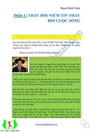 Phạm Đình Tuấn

Phần 1: THAY ĐỔI NIỀM TIN THAY
                ĐỔI CUỘC SỐNG


    Những Câu Chuyện Khiến Bạn Thay Đổi Niềm Tin
Sau khi đã đọc nhiều cuốn sách về chủ đề Phát Triển Bản Thân tôi thấy rằng:
Trong cuộc sống có những điều chúng ta nói rằng “không thể” thì nhiều
người lại làm được…

   -   Dùng sức mạnh ý chí để chiến thắng bệnh tật:

                  Morris Goodman: Người đàn ông kỳ diệu
                  Vậy câu chuyện về người đàn ông kì diệu này là gì? Mọi
                  chuyện bắt đầu vào tháng 3 năm 1981.Vào một ngày nọ,
                  Morris lái chiếc máy bay mới của mình trong một chuyến
                  bay thử nghiệm. Chuyến bay đó đã trở thành thảm kịch
khi bộ phận hạ cánh không hoạt động.

“Điều cuối cùng tôi nhớ là mặt đất chao đảo. Tôi đã nói với chính mình rằng
tôi biết chuyện gì sắp xảy ra…Tôi không thể nói cho bạn biết những đau đớn
mà tôi đã trải qua. Không một từ ngữ có thể dùng để miêu tả việc đó.”

Sau khi được cứu thoát khỏi đống tàn dư của vụ tai nạn máy bay, Morris
được đưa vào bệnh viện. Sau nhiều giờ cấp cứu, tất cả những việc ông ấy còn
có thể làm lúc đó là nằm và…chớp mắt.

“Nếu bạn chưa từng ở vào vị trí của tôi, bạn sẽ không thể biết được cảm giác
chỉ có thể nhìn trần nhà và tất cả những gì bạn làm được là chớp mắt, đó thật
sự là một việc khó khăn.”

Chấn thương của ông thật sự kinh khủng. Ông bị gãy hai đốt sống cổ. “Cơ
hoành của tôi đã chẳng còn hoạt động, và tôi không thể thở. Thực quản cũng
thế, và tôi chẳng thể nào ăn hay uống.” Ông cũng không thể nói vì thanh
quản bị nát. Bác sĩ bảo rằng tất cả các cơ bắp trên người Morris đều đã bị


                         www.phamdinhtuan.com                                   9
 