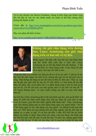 Phạm Đình Tuấn 
www.phamdinhtuan.com 
11 
Và từ câu chuyện của Morris Goodman, chúng ta hiểu rằng mọi thành công 
đều bắt đầu từ việc tin vào chính mình, tin mình có thể biến những điều 
không thể thành có thể. 
(Trích dẫn từ http://www.trandangkhoa.com/morris-goodman-nguoi-dan-ong- 
ki-dieu/#ixzz1RRd4wqWG) 
Hãy xem phim để hiểu rõ hơn: 
http://www.youtube.com/watch?v=bfKn92klPeU&feature=related 
Không chỉ giỏi chịu đựng trên đường 
đua, Lance Armstrong còn giỏi chịu 
đựng trên cả bàn mổ và trị liệu. 
Nhiều người vẫn thắc mắc làm thế nào một bệnh nhân 
ung thư thoát chết cách đây 6 năm như Lance 
Armstrong lại có thể lập thành tích phi thường - 5 lần 
liên tiếp đoạt Áo vàng chung cuộc. Cuộc sống của anh 
kể từ ngày vượt qua cái chết ra sao... 
“Ông bạn thân Lee Walker nói rằng tôi đã trở về từ cõi chết. Ý anh ấy là tôi, 
hầu như đã chết, thậm chí chết từ từ, nhưng bất ngờ trở lại thế giới của sự 
sống. Thật không thể dùng từ nào để miêu tả điều kỳ diệu này. Thực sự, ung 
thư đã gần như giết chết tôi lúc tôi 25 tuổi: Khối u ở tinh hoàn đã lan đến 
thận, lên phổi, não và tôi phải cần 2 ca phẫu thuật cùng 4 chu kỳ hóa trị để 
loại bỏ nó. Tôi đã viết trọn vẹn một quyển sách về cái chết với tiêu đề “Ý 
Chí Ngoài Đường Đua”, về cuộc chiến chống cái chết và cuộc trốn thoát 
khỏi nó. 
Sau khi bác sĩ báo Armstrong đã trị dứt căn bệnh ung thư, anh quyết định “sử 
dụng tốt nhất bản thân mình bằng cách tiếp tục tham dự cuộc đua xe đạp 
Tour de France, giải thể thao khắc nghiệt nhất hành tinh”. Theo Armstrong, 
cuộc đua không giống như sự chịu đựng hàng ngày của người bệnh: “Nó là 
lễ hội hàng ngày về sức chịu đựng của con người, với những bi hài kịch nho 
nhỏ, nơi VĐV phải trải qua những thời tiết khắc nghiệt, đẹp đẽ, đối mặt với 
những vụ va quẹt, té ngã. Và nó kéo dài đến 3 tuần. Rồi mỗi lần tôi chiến 
thắng, tôi chứng tỏ được rằng mình còn sống, vượt qua được căn bệnh ung 
thư một lần nữa, một lần nữa và một lần nữa. Và như vậy, những người khác 
cũng có thể tồn tại. Vì thế, tôi cho rằng việc bị ung thư là điều tốt đẹp nhất 
 