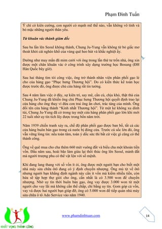 Phạm Đình Tuấn 
www.phamdinhtuan.com 
14 
Ý chí có kiên cường, con người có mạnh mẽ thế nào, vẫn không vô tình và 
bỏ mặc những người thân yêu. 
Từ khuân vác thành giám đốc 
Sau ba lần lên Seoul không thành, Chung Ju-Yung vẫn không từ bỏ giấc mơ 
thoát khỏi cái nghèo khổ của vùng quê heo hút và khắc nghiệt ấy. 
Dường như may mắn đã mỉm cười với ông trong lần thứ tư trốn nhà, ông xin 
được một chân khuân vác ở công trình xây dựng trường học Bosung (ĐH 
Hàn Quốc bây giờ). 
Sau hai tháng tìm tòi công việc, ông trở thành nhân viên phân phối gạo lẻ 
cho của hàng gạo “Phục hưng Thương hội”. Do có kiến thức kế toán học 
được trước đó, ông được chủ cửa hàng rất tin tưởng. 
Sau 4 năm làm việc ở đây, sự kiên trì, say mê, cần cù, chịu khó, thật thà của 
Chung Ju-Yung đã khiến ông chủ Phục hưng Thương hội quyết định trao lại 
cửa hàng cho ông thay vì đứa con trai ông ăn chơi, trác táng của mình. Ông 
đổi tên cửa hàng thành “Kinh nhất Thương hội”. Từ một kẻ không xu dính 
túi, Chung Ju-Yung đã có trong tay một cửa hàng phân phối gạo lớn khi mới 
22 tuổi nhờ uy tín tích lũy được trong bốn năm trời. 
Năm 1939 chiến tranh xảy ra, chế độ phân phối gạo được ban bố, tất cả các 
cửa hàng buôn bán gạo trong cả nước bị đóng cửa. Trước cú sốc lớn đó, ông 
vẫn vững lòng tin: nếu toàn tâm, toàn ý dốc sức thì bất cứ việc gì cũng có thể 
thành công. 
Ông về quê mua cho cha thêm 660 mét vuông đất và biếu cha một khoản tiền 
vốn. Đầu năm sau, hoài bão làm giàu lại thôi thúc ông lên Seoul, mảnh đất 
mà người trượng phu có thể vật lộn với số mệnh. 
Khi đang lang thang với số vốn ít ỏi, ông được một người bạn cho biết một 
nhà máy sửa chữa ôtô đang có ý định chuyển nhượng. Ông mù tịt về ôtô 
nhưng người bạn khẳng định ngành này cần ít vốn mà kiếm nhiều tiền, còn 
hứa sẽ tập hợp thợ giỏi cho ông, cần nhất là có 3.500 won để chuyển 
nhượng. Nhờ uy tín thời buôn bán gạo, ông vay được 3.000 won từ một 
người cho vay lãi mà không cần thế chấp, chỉ bằng uy tín. Gom góp cả vốn, 
vay và được hai người bạn giúp đỡ, ông có 5.000 won để tiếp quản nhà máy 
sửa chữa ô tô Ado Service vào năm 1940. 
 