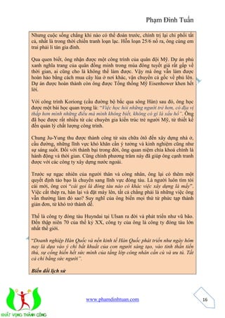 Phạm Đình Tuấn 
www.phamdinhtuan.com 
16 
Nhưng cuộc sống chẳng khi nào có thể đoán trước, chính trị lại chi phối tất 
cả, nhất là trong thời chiến tranh loạn lạc. Hỗn loạn 25/6 nổ ra, ông cùng em 
trai phải li tán gia đình. 
Qua quen biết, ông nhận được một công trình của quân đội Mỹ. Dự án phủ 
xanh nghĩa trang của quân đồng minh trong mùa đông tuyết giá rất gấp về 
thời gian, ai cũng cho là không thể làm được. Vậy mà ông vẫn làm được 
hoàn hảo bằng cách mua cây lúa ở nơi khác, vận chuyển cả gốc về phủ lên. 
Dự án được hoàn thành còn ông được Tổng thống Mỹ Eisenhower khen hết 
lời. 
Với công trình Koriong (cầu đường bộ bắc qua sông Hàn) sau đó, ông học 
được một bài học quan trọng là: “Việc học hỏi những người trẻ hơn, có địa vị 
thấp hơn mình những điều mà mình không biết, không có gì là xấu hổ”. Ông 
đã học được rất nhiều từ các chuyên gia kiến trúc trẻ người Mỹ, từ thiết kế 
đến quản lý chất lượng công trình. 
Chung Ju-Yung thu được thành công từ sửa chữa ôtô đến xây dựng nhà ở, 
cầu đường, những lĩnh vực khó khăn cần ý tưởng và kinh nghiệm cũng như 
sự sáng suốt. Đối với thành bại trong đời, ông quan niệm chìa khoá chính là 
hành động và thời gian. Cũng chính phương trâm này đã giúp ông cạnh tranh 
được với các công ty xây dựng nước ngoài. 
Trước sự ngạc nhiên của người thân và công nhân, ông lại có thêm một 
quyết định táo bạo là chuyển sang lĩnh vực đóng tàu. Là người luôn tìm tòi 
cái mới, ông coi “cái gọi là đóng tàu nào có khác việc xây dựng là mấy”. 
Việc cắt thép ra, hàn lại và đặt máy lên, tất cả chẳng phải là những việc ông 
vẫn thường làm đó sao? Suy nghĩ của ông biến mọi thứ từ phức tạp thành 
giản đơn, từ khó trở thành dễ. 
Thế là công ty đóng tàu Huyndai tại Ulsan ra đời và phát triển như vũ bão. 
Đến thập niên 70 của thế kỷ XX, công ty của ông là công ty đóng tàu lớn 
nhất thế giới. 
“Doanh nghiệp Hàn Quốc và nền kinh tế Hàn Quốc phát triển như ngày hôm 
nay là dựa vào ý chí bất khuất của con người sáng tạo, vào tinh thần tiến 
thủ, sự cống hiến hết sức mình của tầng lớp công nhân cần cù và ưu tú. Tất 
cả chỉ bằng sức người”. 
Biến đổi lịch sử 
 