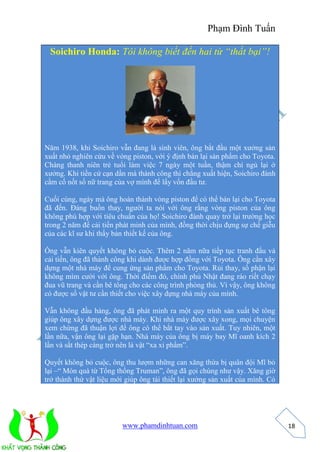 Phạm Đình Tuấn 
www.phamdinhtuan.com 
18 
Soichiro Honda: Tôi không biết đến hai từ “thất bại”! 
Năm 1938, khi Soichiro vẫn đang là sinh viên, ông bắt đầu một xưởng sản 
xuất nhỏ nghiên cứu về vòng piston, với ý định bán lại sản phẩm cho Toyota. 
Chàng thanh niên trẻ tuổi làm việc 7 ngày một tuần, thậm chí ngủ lại ở 
xưởng. Khi tiền cứ cạn dần mà thành công thì chẳng xuất hiện, Soichiro đành 
cầm cố nốt số nữ trang của vợ mình để lấy vốn đầu tư. 
Cuối cùng, ngày mà ông hoàn thành vòng piston để có thể bán lại cho Toyota 
đã đến. Đáng buồn thay, người ta nói với ông rằng vòng piston của ông 
không phù hợp với tiêu chuẩn của họ! Soichiro đành quay trở lại trường học 
trong 2 năm để cải tiến phát minh của mình, đồng thời chịu đựng sự chế giễu 
của các kĩ sư khi thấy bản thiết kế của ông. 
Ông vẫn kiên quyết không bỏ cuộc. Thêm 2 năm nữa tiếp tục tranh đấu và 
cải tiến, ông đã thành công khi dành được hợp đồng với Toyota. Ông cần xây 
dựng một nhà máy để cung ứng sản phẩm cho Toyota. Rủi thay, số phận lại 
không mìm cười với ông. Thời điểm đó, chính phủ Nhật đang ráo riết chạy 
đua vũ trang và cần bê tông cho các công trình phòng thủ. Vì vậy, ông không 
có được số vật tư cần thiết cho việc xây dựng nhà máy của mình. 
Vẫn không đầu hàng, ông đã phát minh ra một quy trình sản xuất bê tông 
giúp ông xây dựng được nhà máy. Khi nhà máy được xây xong, mọi chuyện 
xem chừng đã thuận lợi để ông có thể bắt tay vào sản xuất. Tuy nhiên, một 
lần nữa, vận ông lại gặp hạn. Nhà máy của ông bị máy bay Mĩ oanh kích 2 
lần và sắt thép càng trở nên là vật “xa xỉ phẩm”. 
Quyết không bỏ cuộc, ông thu lượm những can xăng thừa bị quân đội Mĩ bỏ 
lại –“ Món quà từ Tổng thống Truman”, ông đã gọi chúng như vậy. Xăng giờ 
trở thành thứ vật liệu mới giúp ông tái thiết lại xưởng sản xuất của mình. Có 
 