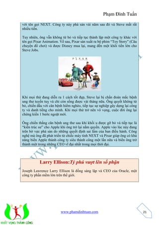 Phạm Đình Tuấn 
www.phamdinhtuan.com 
21 
với tên gọi NEXT. Công ty này phá sản vài năm sau đó và Steve mất rất 
nhiều tiền. 
Tuy nhiên, ông vẫn không từ bỏ và tiếp tục thành lập một công ty khác với 
tên gọi Pixar Animation. Về sau, Pixar sản xuất ra bộ phim “Toy Story” (Câu 
chuyện đồ chơi) và được Disney mua lại, mang đến một khối tiền lớn cho 
Steve Jobs. 
Khi mọi thứ đang diễn ra 1 cách tốt đẹp, Steve lại bị chẩn đoán mắc bệnh 
ung thư tuyến tuỵ và chỉ còn sống được vài tháng nữa. Ông quyết không từ 
bỏ, chiến đấu với căn bệnh hiểm nghèo, tiếp tục sự nghiệp gây dựng lại công 
ty và danh tiếng cho mình. Khi mọi thứ trở nên vô vọng, cuộc đời ông lại 
chứng kiến 1 bước ngoặt mới. 
Ông chiến thắng căn bệnh ung thư sau khi khối u được gỡ bỏ và tiếp tục là 
“kiến trúc sư” cho Apple khi ông trở lại nắm quyền. Apple vào lúc này đang 
trên bờ vực phá sản do những quyết định sai lầm của ban điều hành. Công 
nghệ mà ông đã phát triển từ chiếc máy tính NEXT và Pixar giúp ông có khả 
năng biến Apple thành công ty siêu thành công một lần nữa và biến ông trở 
thành một trong những CEO vĩ đại nhất trong mọi thời đại. 
Larry Ellison:Tỷ phú vượt lên số phận 
Joseph Lawrence Larry Ellison là đồng sáng lập và CEO của Oracle, một 
công ty phần mềm lớn trên thế giới. 
 