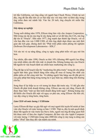Phạm Đình Tuấn 
www.phamdinhtuan.com 
23 
tới bắc California, nơi ông sống với người bạn Chuck Weiss. Chính tại nơi 
đây, ông đã lần đầu tiên có cơ hội tiếp xúc với máy tính và khơi dậy trong 
ông niềm đam mê mãnh liệt. Vào lúc 20 tuổi, ông chuyển tới miền bắc 
California. 
Gây dựng sự nghiệp 
Trong suốt những năm 1970, Ellison từng làm việc cho Ampex Corporation. 
Một trong các dự án của ông là xây dựng một cơ sở dữ liệu cho CIA, mà ông 
đặt tên là “Oracle”. Đến năm 1977, ông mạnh dạn thành lập Oracle, với số 
vốn ban đầu vỏn vẹn 2.000 USD, số tiền ông dành dụm được sau một thời 
gian dài tích góp, nhưng dưới tên “Phát triển phần mềm phòng thí nghiệm 
(Software Development Laboratories - SDL)”. 
Với sức trẻ và sự năng động, công ty ngày càng phát triển với quy mô lớn 
hơn. 
Tuy nhiên, đến năm 1990, Oracle sa thải 10% (khoảng 400 người) lao động 
của mình nhằm cân đối tiền mặt và doanh thu. Khủng hoảng này của Oracle 
bắt nguồn từ việc hoạch định sai chiến lược marketing cho công ty. 
Ông đã lập ra kế hoạch tiếp thị “marketing lên phía trước” trong đó cho phép 
người bán thúc giục khách hàng tiềm năng để mua số lượng lớn nhất của 
phần mềm có thể cùng một lúc. Và những người bán hàng sau đó đặt giá trị 
của giấy phép bán hàng trong tương lai ở quý hiện tại, nhằm tăng tiền thưởng 
của họ. 
Song thực tế lại thấp xa so với tương lai được đặt trước này. Vì thế gần như 
Oracle đã phải kinh doanh không công. Ellison sau này nói rằng, Oracle đã 
được thực hiện “một sai lầm kinh doanh đáng kinh ngạc”. Khủng hoảng này 
đã khiến cho Oracle đối mặt với nguy cơ phá sản, song Ellison vẫn bền chí, 
vực dậy công ty từng bước, từng bước. 
Làm CEO với mức lương 1 USD/năm 
Larry Ellison đã thực sự gây bất ngờ với mọi người khi tuyên bố mình sẽ làm 
việc cho Oracle với mức lương cơ bản 1 USD. Thật ra, đây là một quyết định 
được bắt nguồn từ việc trước kia Steve Jobs, người mà ông đã từng quen biết 
khi được mời về làm cho Apple Computer, đã làm việc cho Apple Computer 
với mức lương 1 USD/năm trong năm 2000 khi công ty này tung ra dòng sản 
phẩm “iPod” làm thay đổi vận mệnh của mình. 
 