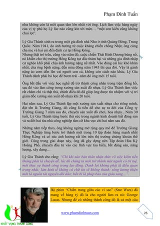 Phạm Đình Tuấn 
www.phamdinhtuan.com 
25 
như không còn là mối quan tâm lớn nhất với ông. Lịch làm việc hàng ngày 
của vị tỷ phú họ Lý lúc nào cũng kín tới mức… “một con kiến cũng không 
chui lọt”. 
Lý Gia Thành sinh ra trong một gia đình nhà Nho ở tỉnh Quảng Đông, Trung 
Quốc. Năm 1941, do ảnh hưởng từ cuộc kháng chiến chống Nhật, ông cùng 
cha mẹ và hai em đến định cư tại Hồng Kông. 
Nhưng thật trớ trêu, cũng vào năm đó, cuộc chiến Thái Bình Dương bùng nổ, 
nó khiến cho thị trường Hồng Kông tụt dốc thảm hại và những gia đình nhập 
cư nghèo khổ phải chịu ảnh hưởng nặng nề nhất. Vào đúng cái lúc khó khăn 
nhất, cha ông bệnh nặng, đến mùa đông năm 1943 thì qua đời. Vậy là gánh 
nặng áo cơm dồn lên vai người con cả, không còn cách nào khác, Lý Gia 
Thành đành phải bỏ học để bươn trải –năm đó ông mới 15 tuổi. 
Ông bắt đầu với việc học nghề để trở thành công nhân trong tiệm đồng hồ, 
sau đó vào làm công trong xưởng sản xuất đồ nhựa. Lý Gia Thành làm việc 
rất chăm chỉ và thật thà, chính điều đó đã giúp ông được tín nhiệm với vị trí 
giám đốc xưởng sản xuất đồ nhựa khi 20 tuổi. 
Hai năm sau, Lý Gia Thành lập một xưởng sản xuất nhựa cho riêng mình, 
đặt tên là Trường Giang, đó cũng là tiền đề cho sự ra đời của Công ty 
Trường Giang 7 năm sau đó, chuyên sản xuất đồ chơi, hoa nhựa…Năm 30 
tuổi, Lý Gia Thành từng bước thử sức trong ngành kinh doanh bất động sản 
và ra đời hai tòa nhà công nghiệp tầm cỡ khu vực chỉ hai năm sau đó. 
Những năm tiếp theo, ông không ngừng mở rộng quy mô để Trường Giang 
Thực Nghiệp từng bước trở thành một trong 10 tập đoàn hùng mạnh nhất 
Hồng Kông và có sức ảnh hưởng rất lớn trên thị trường chứng khoán thế 
giới. Cũng trong giai đoạn này, ông đã gây dựng nên Tập đoàn Hòa Ký 
Hoàng Phố, chuyên đầu tư vào các lĩnh vực tàu biển, bất động sản, năng 
lượng, xây dựng… 
Lý Gia Thành cho rằng: “Chỉ khi nào bản thân nhận thức rõ việc kiếm tiền 
không phải là chuyện dễ, lúc đó chúng ta mới trở thành một người có trí tuệ, 
mới thực sự thành công trong lao động. Danh lợi không phải là điều quan 
trọng nhất; làm kinh tế không có chữ tín sẽ không thành; sống lương thiện 
mới là nguồn tài nguyên dồi dào; bền bỉ là pháp bảo của giàu sang…”. 
Bộ phim “Chiến trang giữa các vì sao” (Star Wars) đã 
mang về hàng tỷ đô la cho người làm ra nó: George 
Lucas. Nhưng để có những thành công đó là cả một câu 
 